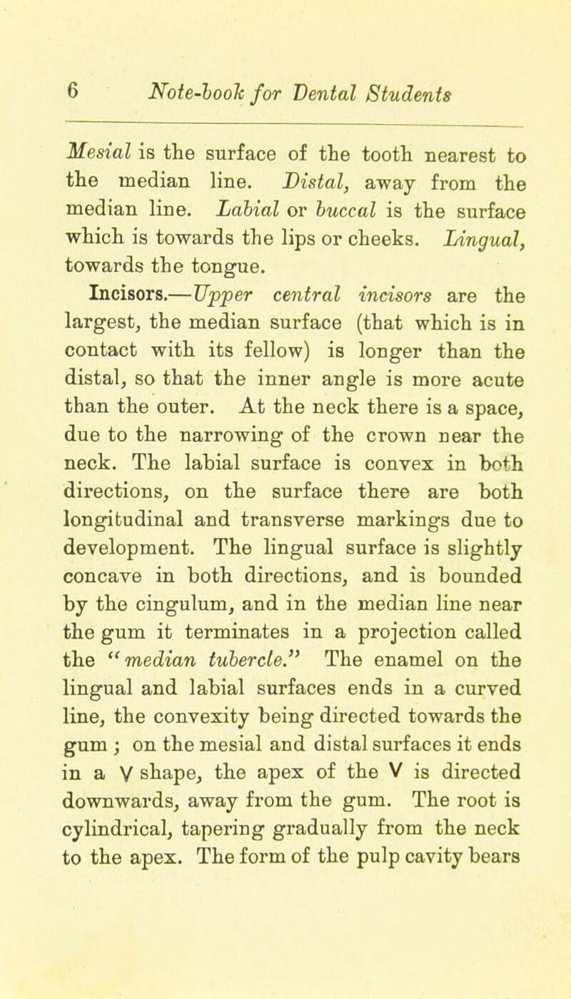 Mesial is the surface of the tooth nearest to the median line. Distal, away from the median line. Labial or buccal is the surface which is towards the lips or cheeks. Lingual, towards the tongue. Incisors.—Upper central incisors are the largest, the median surface (that which is in contact with its fellow) is longer than the distal, so that the inner angle is more acute than the outer. At the neck there is a space, due to the narrowing of the crown near the neck. The labial surface is convex in both directions, on the surface there are both longitudinal and transverse markings due to development. The lingual surface is slightly concave in both directions, and is bounded by the cingulum, and in the median line near the gum it terminates in a projection called the median tubercle.'1 The enamel on the lingual and labial surfaces ends in a curved line, the convexity being directed towards the gum ; on the mesial and distal surfaces it ends in a V shape, the apex of the V is directed downwards, away from the gum. The root is cylindrical, tapering gradually from the neck to the apex. The form of the pulp cavity bears