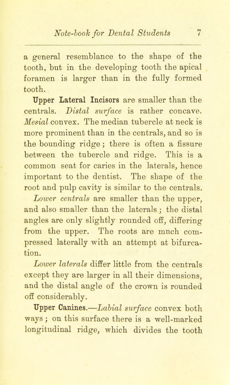a general resemblance to the shape of the tooth, but in the developing tooth the apical foramen is larger than in the fully formed tooth. Upper Lateral Incisors are smaller than the centrals. Distal surface is rather concave. Mesial convex. The median tubercle at neck is more prominent than in the centrals, and so is the bounding ridge; there is often a fissure between the tubercle and ridge. This is a common seat for caries in the laterals, hence important to the dentist. The shape of the root and pulp cavity is similar to the centrals. Lower centrals are smaller than the upper, and also smaller than the laterals; the distal angles are only slightly rounded off, differing from the upper. The roots are much com- pressed laterally with an attempt at bifurca- tion. Lower laterals differ little from the centrals except they are larger in all their dimensions, and the distal angle of the crown is rounded off considerably. Upper Canines.—Labial surface convex both ways ; on this surface there is a well-marked longitudinal ridge, which divides the tooth