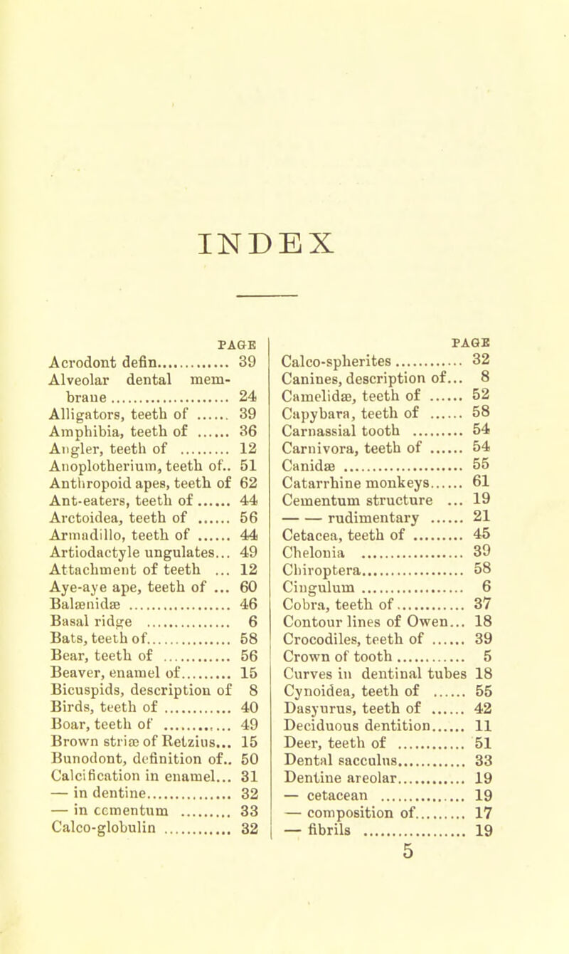 INDEX PAGE Acrodont defin 39 Alveolar dental mem- brane 24 Alligators, teeth of 39 Amphibia, teeth of 36 Angler, teeth of 12 Anoplotherium, teeth of.. 51 Anthropoid apes, teeth of 62 Ant-eaters, teeth of 44 Arctoidea, teeth of 56 Armadillo, teeth of 44 Artiodactyle ungulates... 49 Attachment of teeth ... 12 Aye-aye ape, teeth of ... 60 Balffiiiida? 46 Basal ridge 6 Bats, teeth of 58 Bear, teeth of 56 Beaver, enamel of 15 Bicuspids, description of 8 Birds, teeth of 40 Boar, teeth of 49 Brown stria? of Retzius... 15 Bunodont, definition of.. 50 Calcification in enamel... 31 — in dentine 32 — in ccmentum 33 Calco-glohulin 32 PAGE Calco-spherites 32 Canines, description of... 8 Camelida3, teeth of 52 Capybara, teeth of 58 Carnassial tooth 54 Carnivora, teeth of 54 Canida3 55 Catarrhine monkeys 61 Cementum structure ... 19 rudimentary 21 Cetacea, teeth of 45 Chelonia 39 Chiroptera 58 Ciugulum 6 Cobra, teeth of 37 Contour lines of Owen... 18 Crocodiles, teeth of 39 Crown of tooth 5 Curves in dentinal tubes 18 Cynoidea, teeth of 55 Dasyurus, teeth of 42 Deciduous dentition 11 Deer, teeth of 51 Dental sacculus 33 Dentine areolar 19 — cetacean 19 — composition of 17 — fibrils 19 5