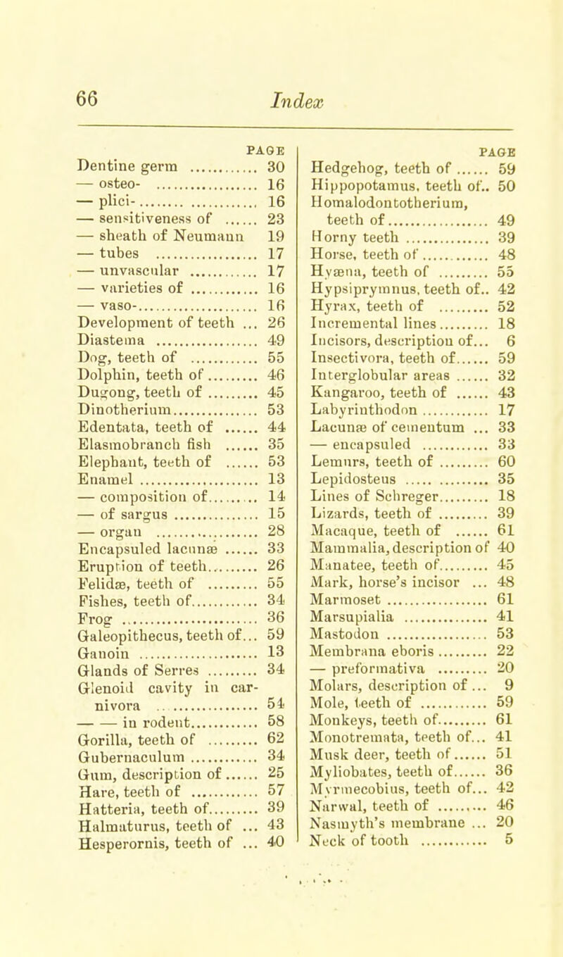 PAGE Dentine germ 30 — osteo- 16 — plici- 16 — sensitiveness of 23 — sheath of Neumann 19 — tubes 17 — unvascular 17 — varieties of 16 — vaso- 16 Development of teeth ... 26 Diastema 49 Dog, teeth of 55 Dolphin, teeth of 46 Du°;ong, teeth of 45 Dinotherium 53 Edentata, teeth of 44 Elasmobranch fish 35 Elephant, teeth of 53 Enamel 13 — composition of 14 — of sargus 15 — organ 28 Encapsuled lacunar 33 Eruption of teeth.. 26 Felidae, teeth of 55 Fishes, teeth of 34 Frog 36 Galeopithecus, teeth of... 59 Ganoin 13 Glands of Serres 34 Glenoid cavity in car- nivora 54 -in rodent 58 Gorilla, teeth of 62 Gubernaculum 34 Gum, description of 25 Hare, teeth of 57 Hatteria, teeth of 39 Halmaturus, teeth of ... 43 Hesperornis, teeth of ... 40 PAGE Hedgehog, teeth of 59 Hippopotamus, teeth of.. 50 Homalodontotherium, teeth of 49 Horny teeth 39 Horse, teeth of 48 Hyaena, teeth of 55 Hypsiprymnus. teeth of.. 42 Hyrax, teeth of 52 Incremental lines 18 Incisors, description of... 6 Insectivora, teeth of 59 Interglobular areas 32 Kangaroo, teeth of 43 Labyrinthodon 17 Lacunaj of cementum ... 33 — encapsuled 33 Lemurs, teeth of 60 Lepidosteus 35 Lines of Schreger 18 Lizards, teeth of 39 Macaque, teeth of 61 Mammalia, description of 40 Manatee, teeth of 45 Mark, horse's incisor ... 48 Marmoset 61 Marsupialia 41 Mastodon 53 Membrana eboris 22 — preformativa 20 Molars, description of... 9 Mole, teeth of 59 Monkeys, teeth of 61 Monotremata, teeth of... 41 Musk deer, teeth of 51 Myliobates, teeth of 36 Myrmecobius, teeth of... 42 Narwal, teeth of 46 Nasmyth's membrane ... 20 Nl'cU of tooth 5