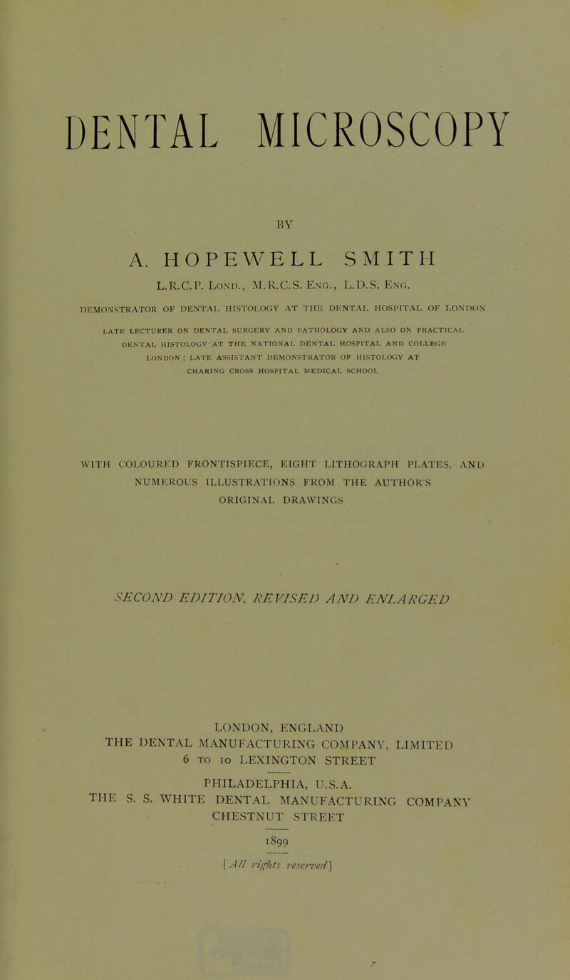 RV A. HOPEWELL SMITH L.R.C.P. LoNn., M.R.C.S. Ent,., L.D.S. Eng. DEMONSTKATOR OF DENTAL HISTOLOGY AT THE DF.NTAI- HOSPITAL OF LONDON l.ATF. LECTURER ON DENTAL SURGERY AND PATHOLOGY AND ALSO ON PRACTICAL DENTAL HISTOLOGY AT THE NATIONAL DENTAL HOSPITAL AND COLLECK LONDON ; LATE ASSISTANT DEMONSTRATOR OF HISTOI.W.V AT CHARING CROSS HOSPITAL MEDICAL SCHOOL WITH COLOURED FRONTISPIECE, RIGHT LITHOGRAPH PLATES, AND NUMEROUS ILLUSTRATIONS FROM THE AUTHORS ORIGINAL DRAWINGS SECOND EDITION, REVISED AND ENLARGED LONDON, ENGLAND THE DENTAL MANUFACTURING COMPANY, LLMITED 6 TO ID LEXINGTON STREET PHILADELPHIA, U.S.A. THE S. S. WHITE DENTAL MANUFACTURING COMPANY CHESTNUT STREET 1899 I.-/// n\'-/i/s resenied}