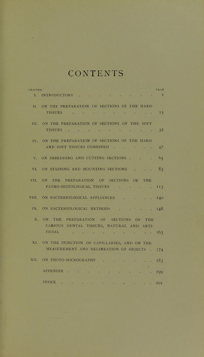 CONTENTS CHATTER TAGF, I. INTRODUCTORY 1 II. ON THE PREPARATION OK SECTIONS OF THE HARD TISSUES 15 III. ON THE PREPARATION OF SECTIONS OF THE SOFT TISSUES 32 IV. ON THE PREPARATION OF SECTIONS OF THE HARD AND SOFT TISSUES COMBINED 47 V. ON IMBEDDING AND CUTTING SECTIONS ... 65 VI. ON STAINING AND MOUNTING SECTIONS . . . 83 VII. ON THE PREPARATION OF SECTIONS OF THE PATHO-HISTOLOGICAL TISSUES . . . .113 VIII. ON BACTERIOLOGICAL APPLIANCES . . . . 140 IX. ON BACTERIOLOGICAL METHODS . . . . I48 X. ON THE PREPARATION OF SECTIONS OF THE CARIOUS DENTAL TISSUES, NATURAL AND ARTI- FICIAL 163 XI. ON THE INJECTION OF CAPILLARIES, AND ON THE MEASUREMENT AND DELINEATION OF OBJECTS . 174 XII. ON PHOTO-MICROGRAPHY 183