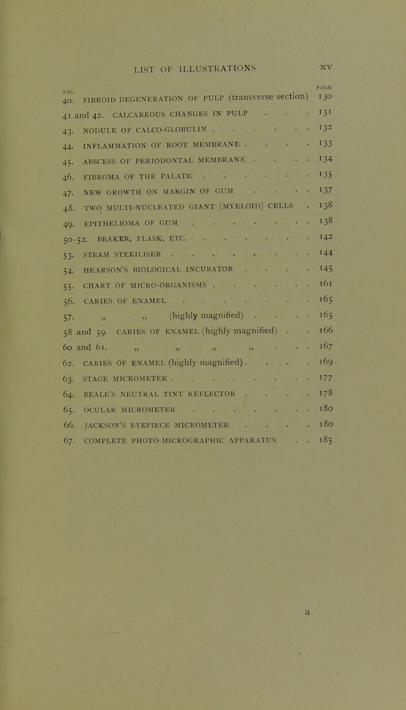 40. FIBROID DEGENERATION OF PULP (transverse section) 130 41 and 42. CALCAREOUS CHANGES IN PULP . • -131 43. NODULE OF CALCO-GLOBULIN 132 44. INFLAMMATION OF ROOT MEMBRANE . . . -133 45. ABSCESS OF PERIODONTAL MEMBRANE . . . . I34 46. FIBROMA OF THE PALATE ^35 47. NEW GROWTH ON MARGIN OF GUM . • • • 137 48. TWO MULTI-NUCLEATED GIANT (MYELOID) CELLS . 138 49. EPITHELIOMA OF GUM 13^ 50-52. BEAKER, FLASK, ETC 142 53. STEAM STERILISER '44 54. HEARSON'S BIOLOGICAL INCUBATOR . • • - US 55. CHART OF MICRO-ORGANISMS 161 56. CARIES OF ENAMEL 165 57. „ (highly magnified) . . . . 165 58 and 59. CARIES OF ENAMEL (highly magnified) . . 166 60 and 61. „ „ „ „ . . . 167 62. CARIES OF ENAMEL (highly magnified). . . . 169 63. STAGE MICROMETER 177 64. BEALE'S NEUTRAL TINT REFLECTOR . . . . I78 65. OCULAR MICROMETER 180 66. JACKSON'S EYEPIECE MICROMETER . . . , 180 67. COMPLETE PHOTO-MICROGRAPHIC APPARATUS . . 185 a