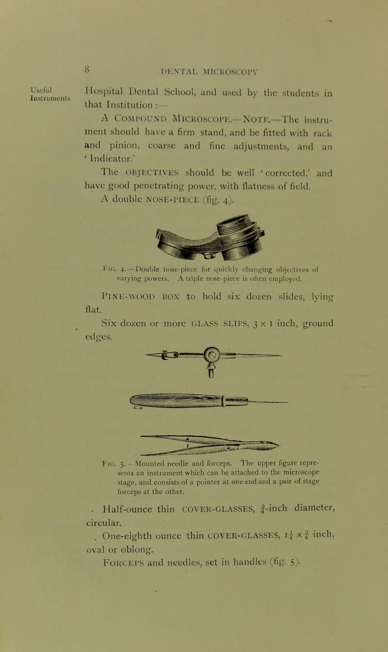 Useful Hospital Dental School, and used by the students in Inslrunients •' that Institution :— A COMi'OUND MiCROSCOJ'E,—Note—The instru- ment should have a firm stand, and be fitted with rack and pinion, coarse and fine adjustments, and an ' Indicator.' The OBJECTIVES should be well ' corrected,' and have good penetrating power, with flatness of field. A double nose-piece (fig. 4). Fir.. 4.—Double nose-piece for quickly changing objeclives o( varying powers. A triple nose-piece is often employed. Pine-wood box to hold six dozen slides, lying flat. Six dozen or more (.LASS SLii'S, 3 x l inch, ground edges. Fig. 5. — Mounted needle and forceps. The upper figure repre- sents an instrument which can be attached to the microscope .stage, and consists of a pointer at one end and a pair of stage forceps at the other. - Half-ounce thin COVER-GLASSES, |-inch diameter, circular. . One-eighth ounce thin COVER-GLASSES, \\ xf inch, oval or oblong. Forceps and needles, set in handles (fig. 5>