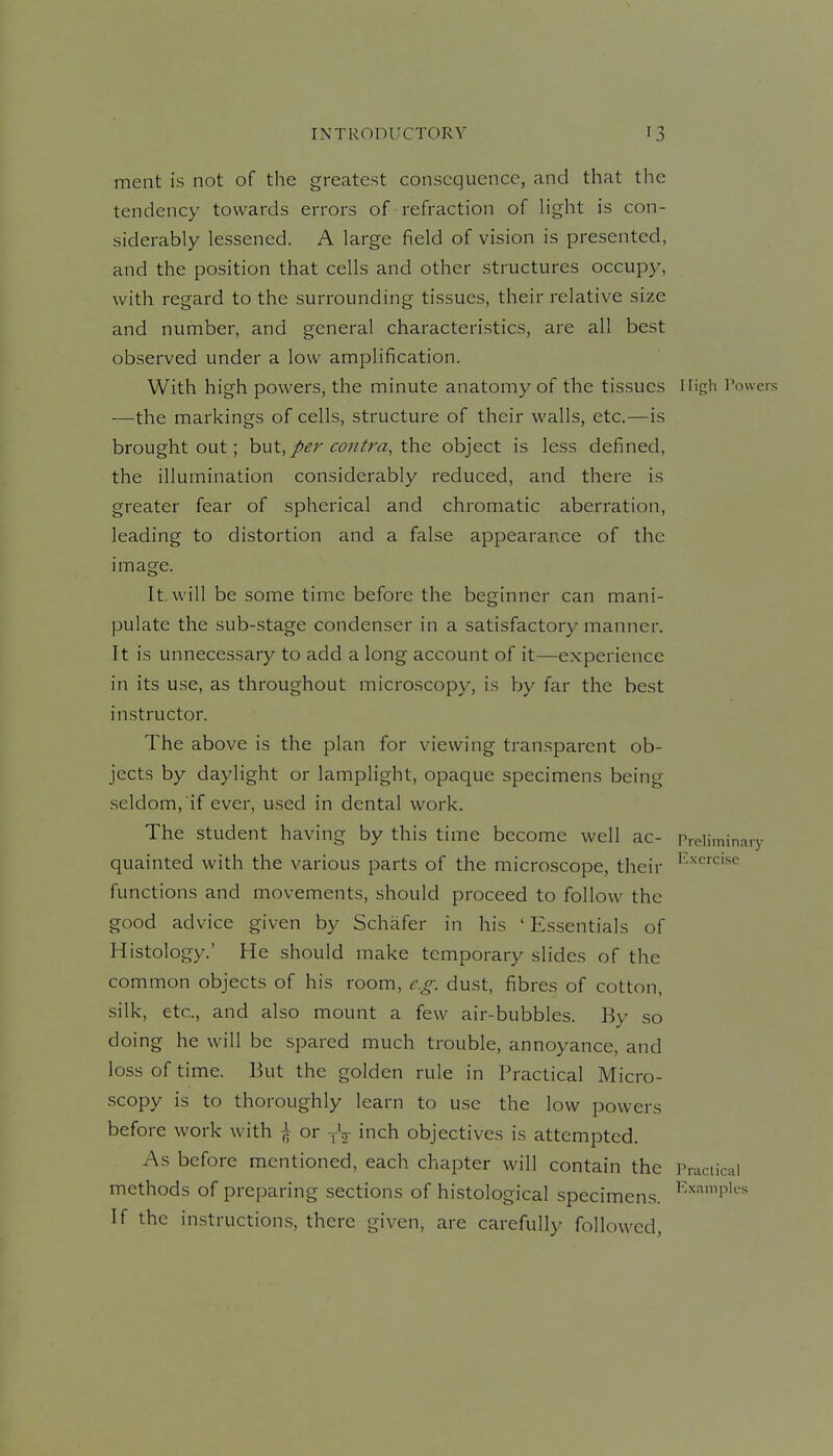 ment is not of the greatest consequence, and that the tendency towards errors of refraction of Hght is con- siderably lessened. A large field of vision is presented, and the position that cells and other structures occupy, with regard to the surrounding tissues, their relative size and number, and general characteristics, are all best observed under a low amplification. With high powers, the minute anatomy of the tissues High r —the markings of cells, structure of their walls, etc.—is brought out; hut,/>er contra, the object is less defined, the illumination considerably reduced, and there is greater fear of spherical and chromatic aberration, leading to distortion and a false appearance of the image. It. will be some time before the beginner can mani- pulate the sub-stage condenser in a satisfactory manner. It is unnecessary to add a long account of it—experience in its use, as throughout microscopy, is hy far the best instructor. The above is the plan for viewing transparent ob- jects by daylight or lamplight, opaque specimens being seldom, if ever, used in dental work. The student having by this time become well ac- Prdimir quainted with the various parts of the microscope, their functions and movements, should proceed to follow the good advice given by Schafer in his ' Essentials of Histology.' He should make temporary slides of the common objects of his room, dust, fibres of cotton, silk, etc., and also mount a few air-bubbles. By so doing he will be spared much trouble, annoyance, and loss of time. But the golden rule in Practical Micro- scopy is to thoroughly learn to use the low powers before work with | or yV inch objectives is attempted. As before mentioned, each chapter will contain the Practical methods of preparing sections of histological specimens. ^-'^^'P'*' If the instructions, there given, are carefully followed,