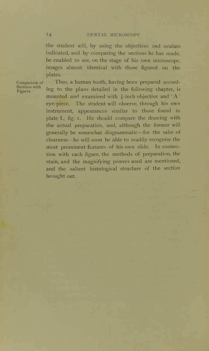 the student will, by ushv^ the objectives and oculars indicated, and by comparing the sections he has made, be enabled to see, on the stage of his own microscope, images almost identical with those figured on the plates. Comparison of Thus, a human tooth, having been prepared accord- Figunir 'S to the plans detailed in the following chapter, is mounted and examined with -^-inch objective and ' A ' eye-piece. The student will observe, through his own instrument, appearances similar to those found in plate I., fig. I. He should compare the drawing with the actual preparation, and, although the former will generally be somewhat diagrammatic—for the sake of clearness—he will soon be able to readily recogni.se the most prominent features of his own slide. In connec- tion with each figure, the methods of preparation, the stain, and the magnifying powers used are mentioned, and the salient histological structure of the section brought out. o