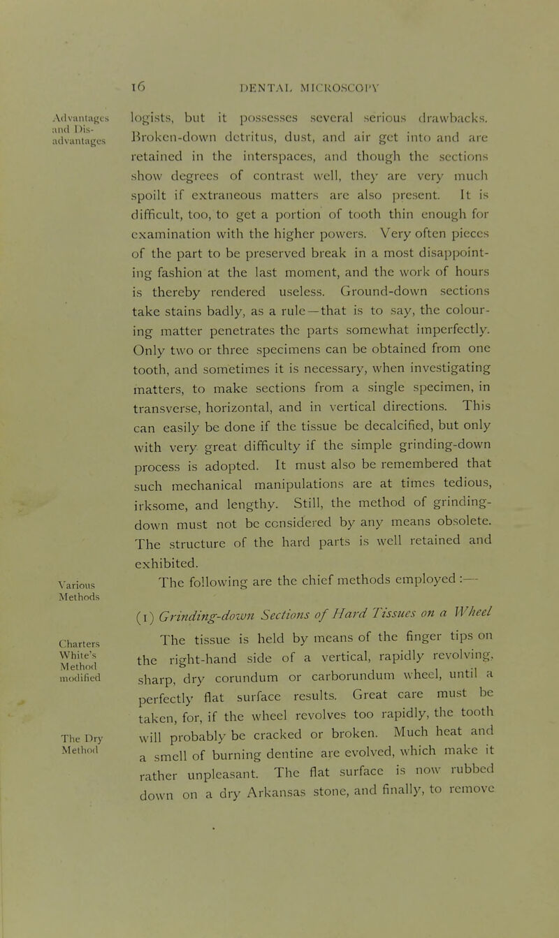 Advuntuj^cs and nis- iKlviintagt's ^'arious Methods Charters White's Method modified The Dry Method legists, but it possesses several serious drawbacks. Broken-down detritus, dust, and air get into and are retained in the interspaces, and though the sections show degrees of contrast well, the}' are very much spoilt if extraneous matters are also present. It is difficult, too, to get a portion of tooth thin enough for examination with the higher pov^'ers. Very often pieces of the part to be preserved break in a most disappoint- ing fashion at the last moment, and the work of hours is thereby rendered useless. Ground-down sections take stains badly, as a rule —that is to say, the colour- ing matter penetrates the parts somewhat imperfectly. Only two or three specimens can be obtained from one tooth, and sometimes it is necessary, when investigating matters, to make sections from a single specimen, in transverse, horizontal, and in vertical directions. This can easily be done if the tissue be decalcified, but only with very great difficulty if the simple grinding-down process is adopted. It must also be remembered that such mechanical manipulations are at times tedious, irksome, and lengthy. Still, the method of grinding- down must not be considered by any means obsolete. The structure of the hard parts is well retained and exhibited. The following are the chief methods employed :— (I) Grinding-down Sections of Hard Tissues on a Wheel The tissue is held by means of the finger tips on the right-hand side of a vertical, rapidly revolving, sharp, dry corundum or carborundum wheel, until a perfectly flat surface results. Great care must be taken, for, if the wheel revolves too rapidly, the tooth will probably be cracked or broken. Much heat and a smell of burning dentine are evolved, which make it rather unpleasant. The flat surface is now rubbed down on a dry Arkansas stone, and finally, to remove