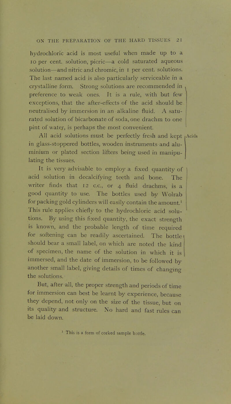 hydrochloric acid is most useful when made up to a lo per cent, solution, picric—a cold saturated aqueous solution—and nitric and chromic, in i per cent, solutions. The last named acid is also particularly serviceable in a crystalline form. Strong solutions are recommended in . preference to weak ones. It is a rule, with but few exceptions, that the after-effects of the acid should be neutralised by immersion in an alkaline fluid. A satu- rated solution of bicarbonate of soda, one drachm to one pint of wate^-, is perhaps the most convenient. All acid solutions must be perfectly fresh and kept Acids in glass-stoppered bottles, wooden instruments and alu- minium or plated section lifters being used in manipu- lating the tissues. It is very advisable to employ a fixed quantity of acid solution in decalcifying teeth and bone. The writer finds that 12 c.c, or 4 fluid drachms, is a good quantity to use. The bottles used by Wolrab for packing gold cylinders will easily contain the amount' This rule applies chiefly to the hydrochloric acid solu- tions. By using this fixed quantity, the exact strength is known, and the probable length of time required for softening can be readily ascertained. The bottle ^ should bear a small label, on which are noted the kind of specimen, the name of the solution in which it is immersed, and the date of immersion, to be followed by another small label, giving details of times of changmg the solutions. But, after all, the proper strength and periods of time for immersion can best be learnt by experience, because they depend, not only on the size of the tissue, but on its quality and structure. No hard and fast rules can be laid down. ' This is a form of corI<ed sample bottle.