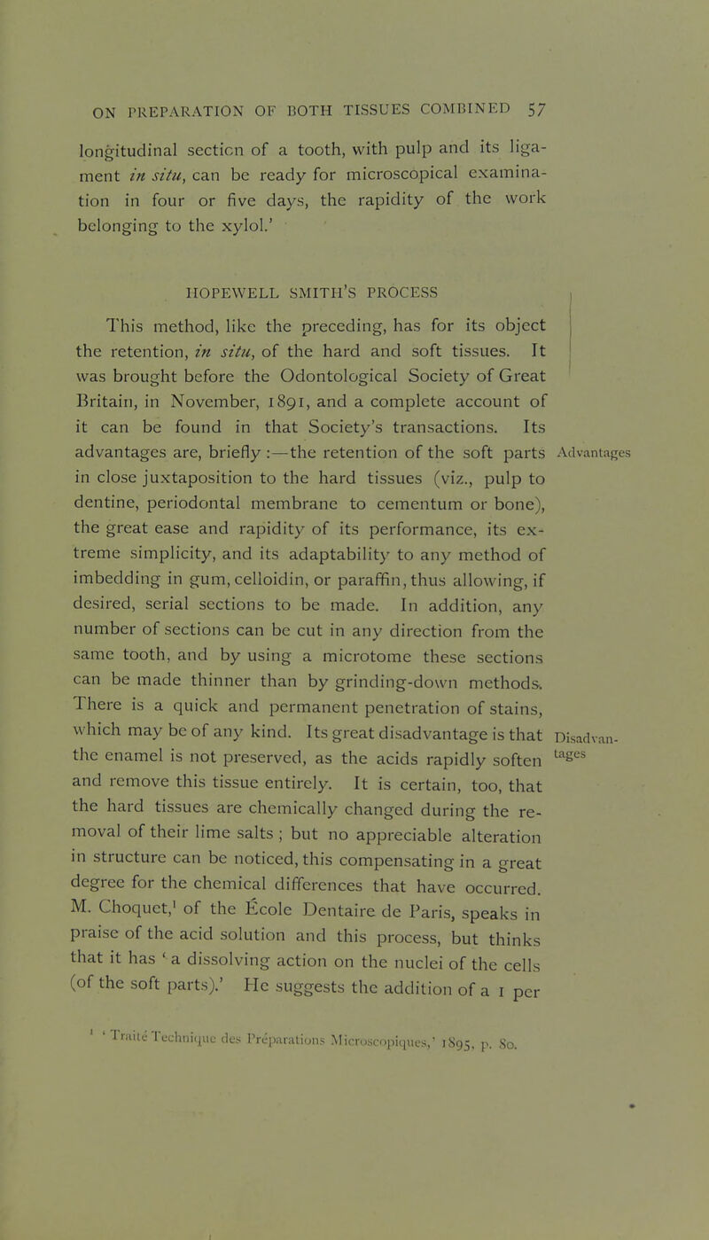 longitudinal section of a tooth, with pulp and its liga- ment in situ, can be ready for microscopical examina- tion in four or five days, the rapidity of the work belonging to the xylol.' HOPEWELL smith's PROCESS This method, like the preceding, has for its object the retention, in situ, of the hard and soft tissues. It was brought before the Odontological Society of Great Britain, in November, 1891, and a complete account of it can be found in that Society's transactions. Its advantages are, briefly :—the retention of the soft parts Advantafres in close juxtaposition to the hard tissues (viz., pulp to dentine, periodontal membrane to cementum or bone), the great ease and rapidity of its performance, its ex- treme simplicity, and its adaptability to any method of imbedding in gum, celloidin, or paraffin, thus allowing, if desired, serial sections to be made. In addition, any number of sections can be cut in any direction from the same tooth, and by using a microtome these sections can be made thinner than by grinding-down methods. There is a quick and permanent penetration of stains, which may be of any kind. Its great disadvantage is that Disadvan- the enamel is not preserved, as the acids rapidly soften ^^es and remove this tissue entirely. It is certain, too, that the hard tissues are chemically changed during the re- moval of their lime salts ; but no appreciable alteration in structure can be noticed, this compensating in a great degree for the chemical differences that have occurred. M. Choquet,' of the Ecole Dentaire de Paris, speaks in praise of the acid solution and this process, but thinks that it has ' a dissolving action on the nuclei of the cells (of the soft parts).' He suggests the addition of a i per ' Traite Technique cles Preparations Mirr..sc<)piques,' 1S95, p. So.