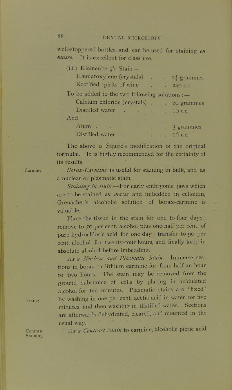 well-stoppered bottles, and can be used for staining en masse. It is excellent for class use. (iii.) Kleinenberg's Stain— Haematoxylene (crystals) . . 2| grammes Rectified spirits of wine . . 240 c.c. To be added to the t\\ o following solutions :— Calcium chloride (crystals) . . 20 grammes Distilled water . . . .10 c.c. And Alum ...... 3 grammes Distilled water . . . .16 c.c. The above is Squire's modification of the original formula. It is highly recommended for the certainty of its results. Carmine Bovax-Carinine is useful for staining in bulk, and as a nuclear or plasmatic stain. Staining in Bulk.—For early embryonic jaws which are to be stained en masse and imbedded in celloidin, Grenacher's alcoholic solution of borax-carmine is valuable. Place the tissue in the stain for one to four days ; remove to 70 per cent, alcohol plus one-half per cent, of pure hydrochloric acid for one day ; transfer to 90 per cent, alcohol for twenty-four hours, and finally keep in absolute alcohol before imbedding. As a Nuclear and Plasmatic Stain.—Immerse sec- tions in borax or lithium carmine for from half an hour to two hours. ■ The stain may be removed from the ground substance of cells by placing in acidulated alcohol for ten minutes. Plasmatic stains are ' fixed' Fixing by washing in one per cent, acetic acid in water for five minutes, and then washing in distilled water. Sections are afterwards dehydrated, cleared, and mounted in the usual way. Contrast A.S a Contrast Stain to carmine, alcoholic picric acid Staining