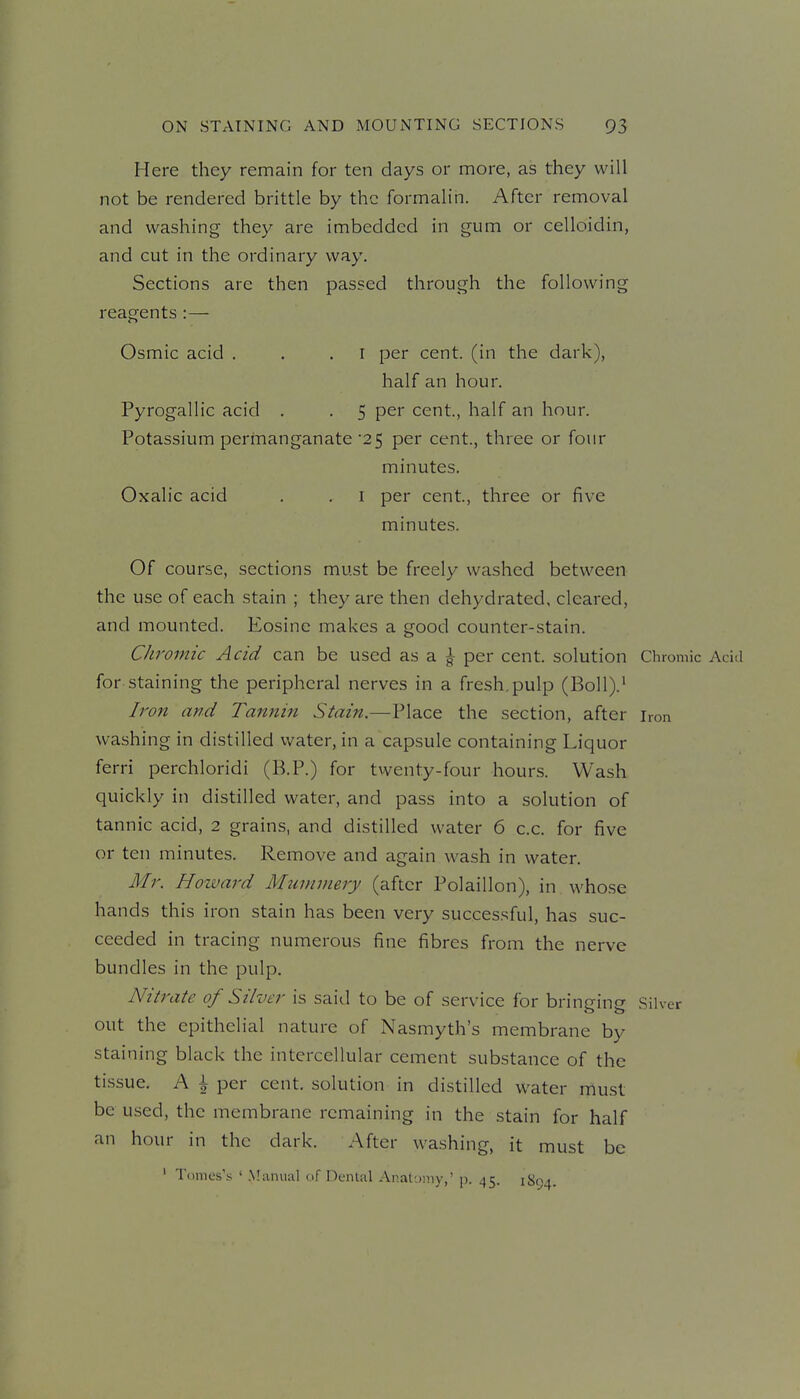 Here they remain for ten days or more, as they will not be rendered brittle by the formaliii. After removal and washing they are imbedded in gum or celloidin, and cut in the ordinary way. Sections are then passed through the following reagents :— Osmic acid . . .1 per cent, (in the dark), half an hour. Pyrogallic acid . . 5 per cent, half an hour. Potassium permanganate 25 per cent., three or four minutes. Oxalic acid . . i per cent., three or five minutes. Of course, sections must be freely washed between the use of each stain ; they are then dehydrated, cleared, and mounted. Eosinc makes a good counter-stain. Cliromic Acid can be used as a | per cent, solution Chromic Acid for staining the peripheral nerves in a fresh.pulp (Boll).' Iron and Tannin Stain.—Place the section, after iron washing in distilled water, in a capsule containing Liquor ferri perchloridi (K.P.) for twenty-four hours. Wash quickly in distilled water, and pass into a solution of tannic acid, 2 grains, and distilled water 6 c.c. for five or ten minutes. Remove and again wash in water. Mr. Howard Munnnery (after Polaillon), in whose hands this iron stain has been very successful, has suc- ceeded in tracing numerous fine fibres from the nerve bundles in the pulp. Nitrate of Silver is said to be of service for bringing Silver out the epithelial nature of Nasmyth's membrane by staining black the intercellular cement substance of the ti.ssue. A \ per cent, solution in distilled water rrtust be used, the membrane remaining in the stain for half an hour in the dark. After washing, it must be ' Tonies's ' .Miimuil of [X-nUil Anatumy,' p. 45. 1S94.