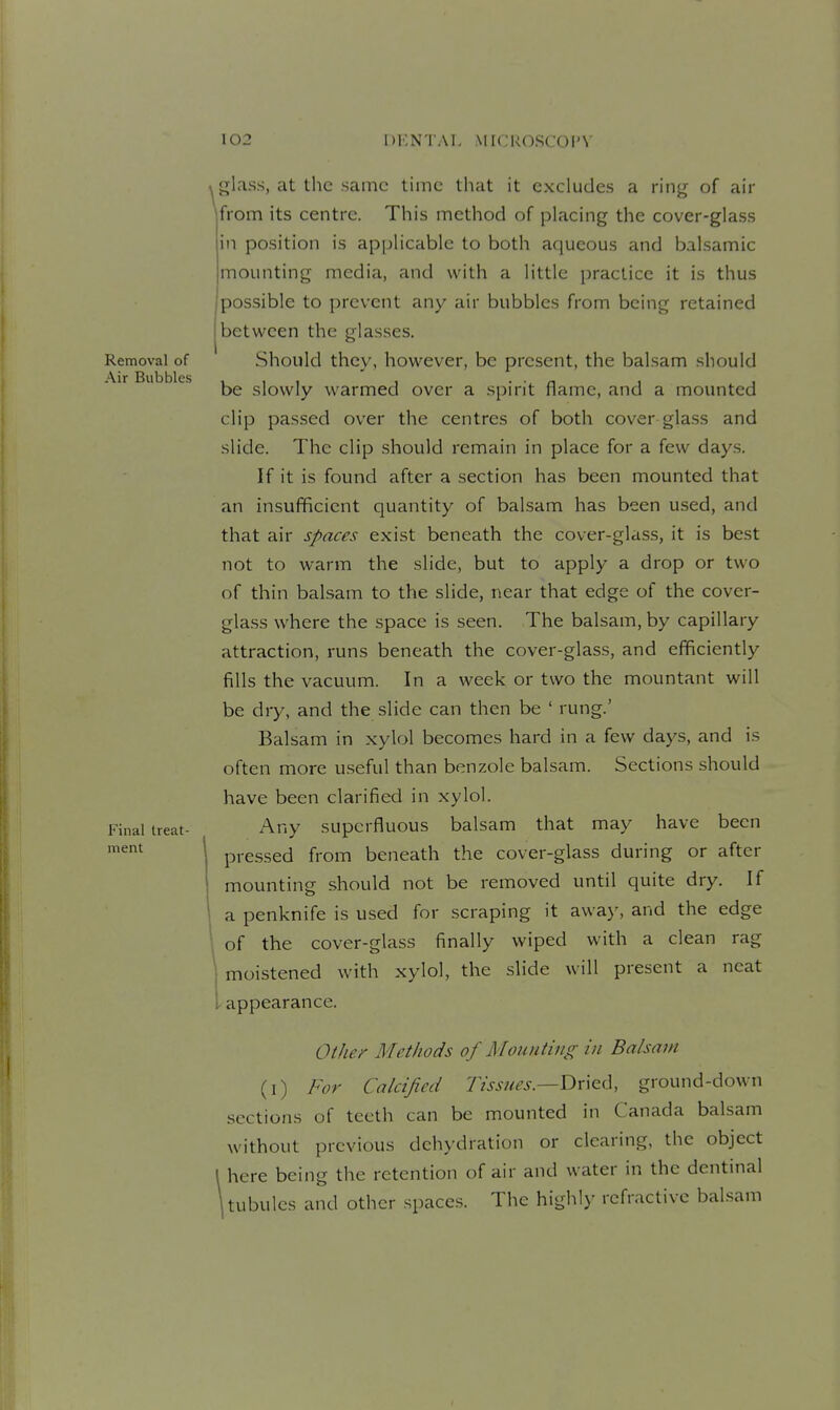 »glass, at the same time that it excludes a ring of air \from its centre. This method of placing the cover-glass in position is applicable to both aqueous and balsamic mounting media, and with a little practice it is thus possible to prevent any air bubbles from being retained between the glasses. Should they, however, be present, the balsam should be slowly warmed over a spirit flame, and a mounted clip passed over the centres of both cover glass and slide. The clip .should remain in place for a few days. If it is found after a section has been mounted that an insufficient quantity of balsam has been used, and that air spaces exist beneath the cover-glass, it is best not to warm the slide, but to apply a drop or two of thin balsam to the slide, near that edge of the cover- glass where the space is seen. The balsam, by capillary attraction, runs beneath the cover-glass, and efficiently fills the vacuum. In a week or two the mountant will be dry, and the slide can then be ' rung.' Balsam in xylol becomes hard in a few days, and is often more useful than benzole balsam. Sections should have been clarified in xylol. Any superfluous balsam that may have been pressed from beneath the cover-glass during or after mounting should not be removed until quite dry. If a penknife is used for scraping it away, and the edge of the cover-glass finally wiped with a clean rag moistened with xylol, the slide will present a neat I appearance. Other Methods of Mounting in Balsam (i) For Calcified Tissues.—Tix\zA, ground-down sections of teeth can be mounted in Canada balsam without previous dehydration or clearing, the object I here being the retention of air and water in the dentinal \ tubules and other spaces. The highly refractive bal.sam
