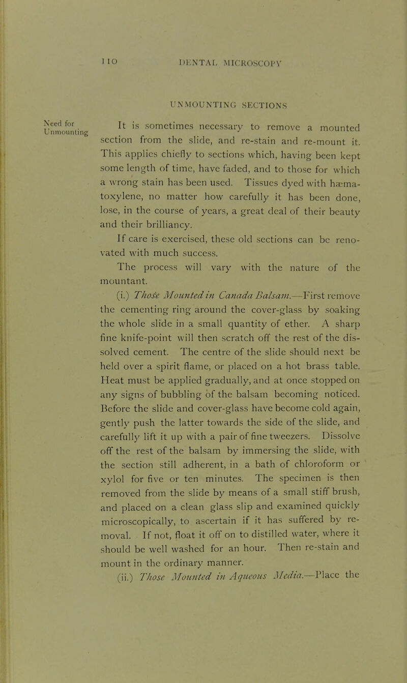 UNMOUNTINC; SECTIONS It is sometimes necessary to remove a mounted section from the slide, and re-stain and re-mount it. This applies chiefly to sections which, having been kept some length of time, have faded, and to those for which a wrong stain has been used. Tissues dyed with ha;ma- toxylene, no matter how carefully it has been done, lose, in the course of years, a great deal of their beauty and their brilliancy. If care is exercised, these old .sections can be reno- vated with much success. The process will vary with the nature of the mountant. (i.) Those Mounted in Canada Balsam.—First remove the cementing ring around the cover-glass by soaking the whole slide in a small quantity of ether. A sharp fine knife-point will then scratch off the rest of the dis- solved cement. The centre of the slide should next be held over a spirit flame, or placed on a hot brass table. Heat must be applied gradually, and at once stopped on any signs of bubbling of the balsam becoming noticed. Before the slide and cover-glass have become cold again, gently push the latter towards the side of the slide, and carefully lift it up with a pair of fine tweezers. Dissolve off the rest of the balsam by immersing the slide, with the section still adherent, in a bath of chloroform or xylol for five or ten minutes. The specimen is then removed from the slide by means of a small stiff brush, and placed on a clean glass slip and examined quickly microscopically, to ascertain if it has suffered by re- moval. If not, float it off on to distilled water, where it should be well washed for an hour. Then re-stain and mount in the ordinary manner. (ii.) Those Mounted in Aqueous J/cdia.—V\a.cc the
