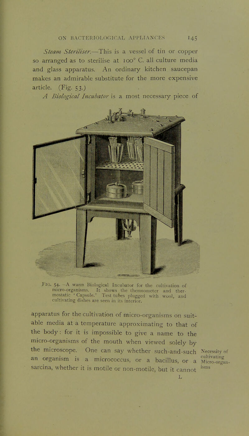 Steam Steriliser.—This is a vessel of tin or copper so arranged as to sterilise at 100° C. all culture media and glass apparatus. An ordinary kitchen saucepan makes an admirable substitute for the more expensive article. (Fig. 53.; A Biological Incubator is a most necessary piece of Jig. 54. -A warm Biological Inculiator for the cultivation of micro-organisms. It shows the thermometer and ther- mostatic 'Capsule.' Test tubes plugged with wool, and cultivating dishes are seen in its interior. apparatus for the cultivation of micro-organisms on suit- able media at a temperature approximating to that of the body : for it is impossible to give a name to the micro-organisms of the mouth when viewed solely by the microscope. One can say whether such-and-such Necessity of an organism is a micrococcus, or a bacillus, or a M^Wo^lJin. sarcina, whether it is motile or non-motile, but it cannot L