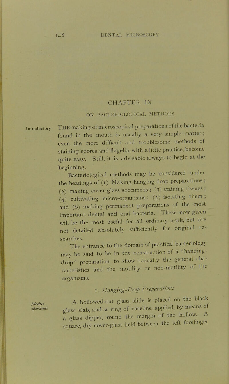 CHAPTER IX ON HACTEKIOLOCilCAL METHODS Introductory THE making of microscopical preparations of the bacteria found in the mouth is usually a very simple matter; even the more difficult and troublesome methods of staining spores and flagella, with a little practice, become quite easy. Still, it is advisable always to begin at the beginning. Bacteriological methods may be considered under the headings of (i) Making hanging-drop preparations ; (2) making cover-glass specimens ; (3) staining tis.sues ; (4) cultivating micro-organisms ; (5) isolating them ; and (6) making permanent preparations of the most important dental and oral bacteria. These now given will be the most useful for all ordinary work, but are not detailed absolutely sufficiently for original re- searches. The entrance to the domain of practical bacteriology may be said to be in the construction of a 'hanging- drop' preparation to show casually the general cha- racteristics and the motility or non-motility of the organisms. I. Hanging-Drop Preparations Modus A hollowed-out glass slide is placed on the black operandi ^^^^^ ^j^^, and a ring of vaseline applied, by means ot a glass dipper, round the margin of the hollow. A square, dry cover-glass held between the left iorefinger
