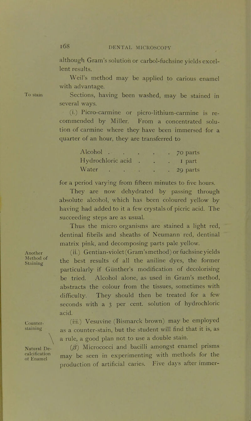 To stain Another Method of Staining Counter- staining Natural De- calcification of Enamel although Gram's solution or carbol-fuchsine yields excel- lent results. Weil's method may be applied to carious enamel with advantage. Sections, having been washed, may be stained in several ways. (i.) Picro-carmine or picro-lithium-carmine is re- commended by Miller. From a concentrated solu- tion of carmine where they have been immersed for a quarter of an hour, they are transferred to Alcohol . Hydrochloric acid Water 70 parts I part 29 parts for a period varying from fifteen minutes to five hours. They are now dehydrated by passing through absolute alcohol, which has been coloured yellow by having had added to it a few crystals of picric acid. The succeeding steps are as usual. Thus the micro organisms are stained a light red, dentinal fibrils and sheaths of Neumann red, dentinal matrix pink, and decomposing parts pale yellow. (ii.) Gentian-violet (Gram's method) or fuchsine yields the best results of all the aniline dyes, the former particularly if Giinther's modification of decolorising be tried. Alcohol alone, as used in Gram's method, abstracts the colour from the tissues, sometimes with difficulty. They should then be treated for a few seconds with a 3 per cent, solution of hydrochloric acid. (iii.) Vesuvine (Bismarck brown) may be employed as a counter-stain, but the student will find that it is, as a rule, a good plan not to use a double stain. (/S) Micrococci and bacilli amongst enamel prisms may be seen in experimenting with methods for the production of artificial caries. Five da.ys after immer-