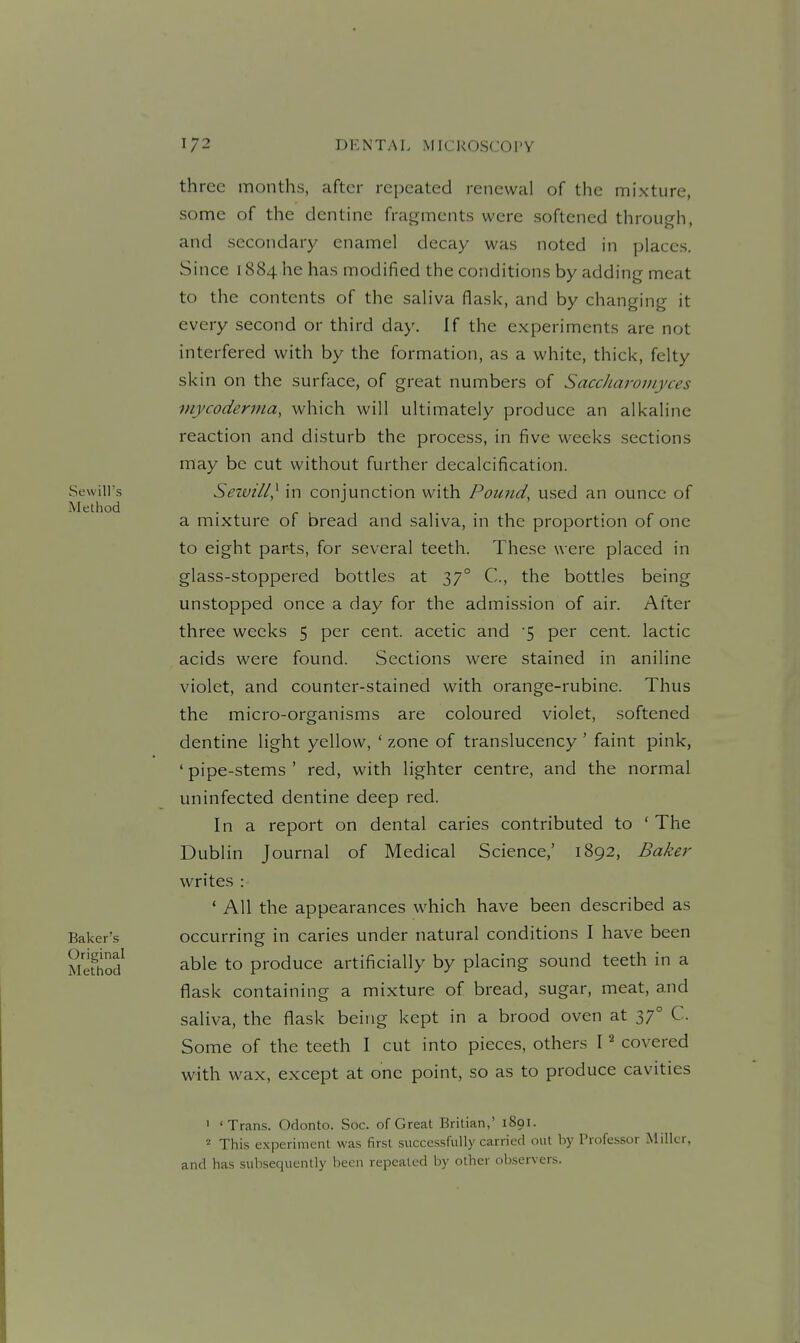 three months, after repeated renewal of the mixture, some of the dentine fragments were softened through, and secondary enamel decay was noted in places. Since 1884 he has modified the conditions by adding meat to the contents of the saliva flask, and by changing it every second or third day. If the experiments are not interfered with by the formation, as a white, thick, felty skin on the surface, of great numbers of SaccJiaroniyces mycoderma, which will ultimately produce an alkaline reaction and disturb the process, in five weeks sections may be cut without further decalcification. Sewill} in conjunction with Pound, used an ounce of a mixture of bread and saliva, in the proportion of one to eight parts, for several teeth. These were placed in glass-stoppered bottles at 37° C, the bottles being unstopped once a day for the admission of air. After three weeks 5 per cent, acetic and 5 per cent, lactic acids were found. Sections were stained in aniline violet, and counter-stained with orange-rubine. Thus the micro-organisms are coloured violet, softened dentine light yellow, ' zone of translucency ' faint pink, ' pipe-stems ' red, with lighter centre, and the normal uninfected dentine deep red. In a report on dental caries contributed to ' The Dublin Journal of Medical Science,' 1892, Baker writes : ' All the appearances which have been described as occurring in caries under natural conditions I have been able to produce artificially by placing sound teeth in a flask containing a mixture of bread, sugar, meat, and saliva, the flask being kept in a brood oven at 37° C. Some of the teeth I cut into pieces, others I ^ covered with wax, except at one point, so as to produce cavities ' 'Trans. Odonto. Soc. of Great Britian,' 1891. This experiment was first successfully carried out by Professor Miller, and has subsequently been repealed by other observers.