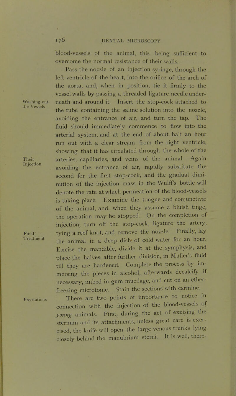 Washing out the Vessels Their Injection Final Treatment Precautions blood-vessels of the animal, this being sufficient to overcome the normal resistance of their walls. Pass the nozzle of an injection syringe, through the left ventricle of the heart, into the orifice of the arch of the aorta, and, when in position, tie it firmly to the vessel walls by passing a threaded ligature needle under- neath and around it. Insert the stop-cock attached to the tube containing the saline solution into the nozzle, avoiding the entrance of air, and turn the tap. The fluid should immediately commence to flow into the arterial system, and at the end of about half an hour run out with a clear stream from the right ventricle, showing that it has circulated through the whole of the arteries, capillaries, and veins of the animal. Again avoiding the entrance of air, rapidly substitute the second for the first stop-cock, and the gradual dimi- nution of the injection mass. in the WulfTs bottle will denote the rate at which permeation of the blood-vessels is taking place. Examine the tongue and conjunctivae of the animal, and, when they assume a bluish tinge, the operation may be stopped. On the completion of injection, turn off the stop-cock, ligature the artery, tying a reef knot, and remove the nozzle. Finally, lay the animal in a deep dish* of cold water for an hour. Excise the mandible, divide it at the symphysis, and place the halves, after further division, in Miiller's fluid till they are hardened. Complete the process by im- mersing the pieces in alcohol, afterwards decalcify if necessary, imbed in gum mucilage, and cut on an ether- freezing microtome. Stain the sections with carmine. There are two points of importance to notice m connection with the injection of the blood-vessels of young animals. First, during the act of excising the sternum and its attachments, unless great care is exer- cised, the knife will open the large venous trunks lying closely behind the manubrium sterni. It is well, there-