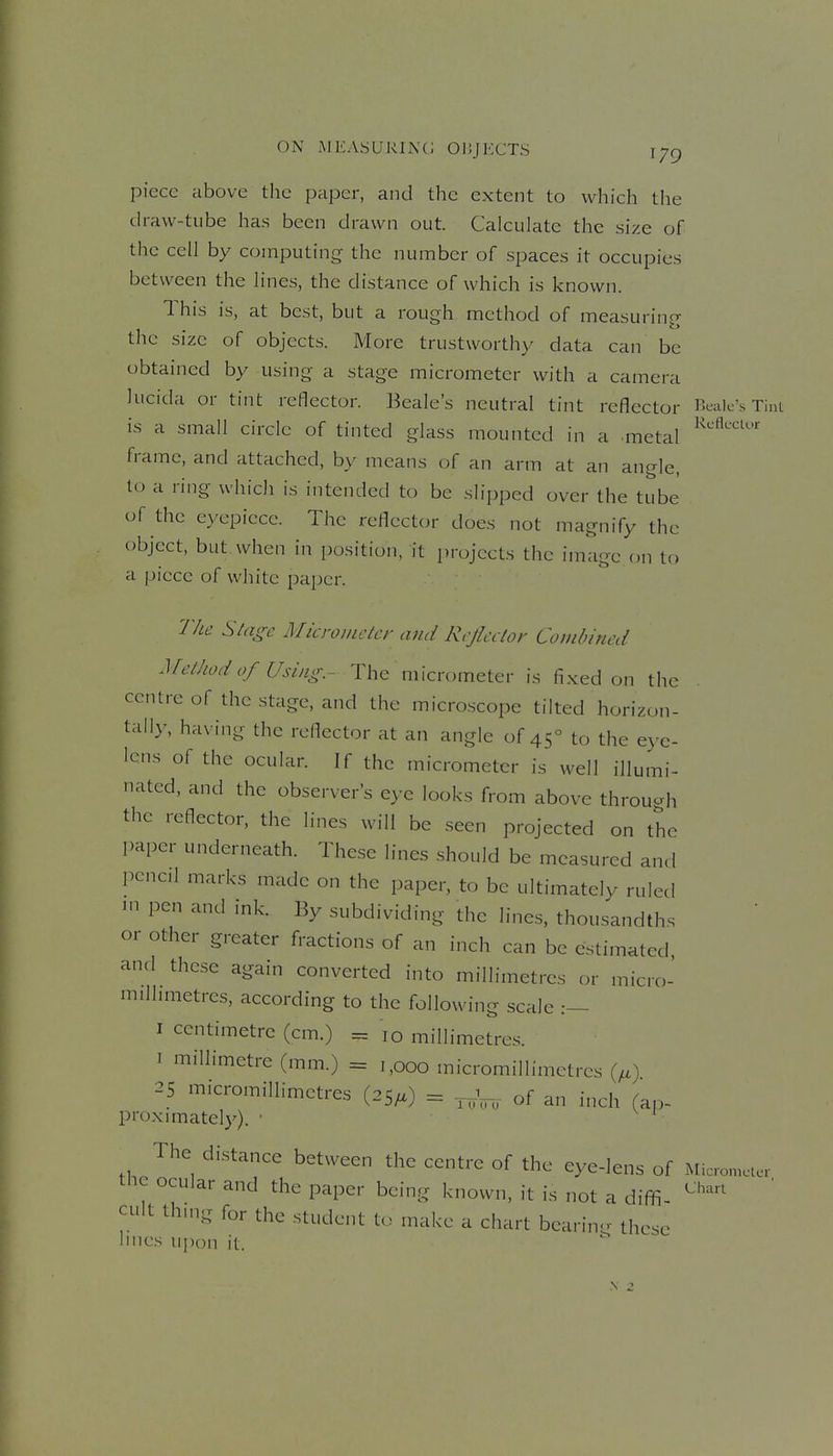 ON MKASURINC; OIJJKCTS \yg piece above the paper, and the extent to which the draw-tube has been drawn out. Calculate the size of the cell by computing the number of spaces it occupies between the lines, the distance of which is known. This is, at best, but a rough method of measuring the size of objects. More trustworthy data can be obtained by using a stage micrometer with a camera lucida or tint reflector. Beale's neutral tint reflector Bcalc's Tint is a small circle of tinted glass mounted in a metal frame, and attached, by means of an arm at an angle, lo a ring which is intended to be slipped over the tube of the eyepiece. The reflector does not magnify the object, but when in position, it projects the image on to a piece of white paper. The Siage Micrometer and Reflector Cojubincd Method of Using.- The micrometer is fixed on the centre of the stage, and the microscope tilted horizon- tally, having the reflector at an angle of 45° to the eye- lens of the ocular. If the micrometer is well illumi- nated, and the observer's eye looks from above throuah the reflector, the lines will be seen projected on the paper underneath. These lines should be measured and penc.l marks made on the paper, to be ultimately ruled ni pen and ink. By subdividing the lines, thousandths or other greater fractions of an inch can be estimated and these again converted into millimetres or micro- milhmetrcs, according to the following scale :— I centimetre (cm.) = 10 millimetres. I millimetre (mm.) = 1,000 micromillimetrcs {^,) 25 m.cromiliimetres (25/.) = -.^^ of an inch (ap- proximately). • ^ The distance between the centre of the eye-lens of Miccncu.- tlic ocular and the paper being known, it is not a diffi ^''^'^^ cult thing for the student to make a chart bearing these lilies ui)on it. N ^