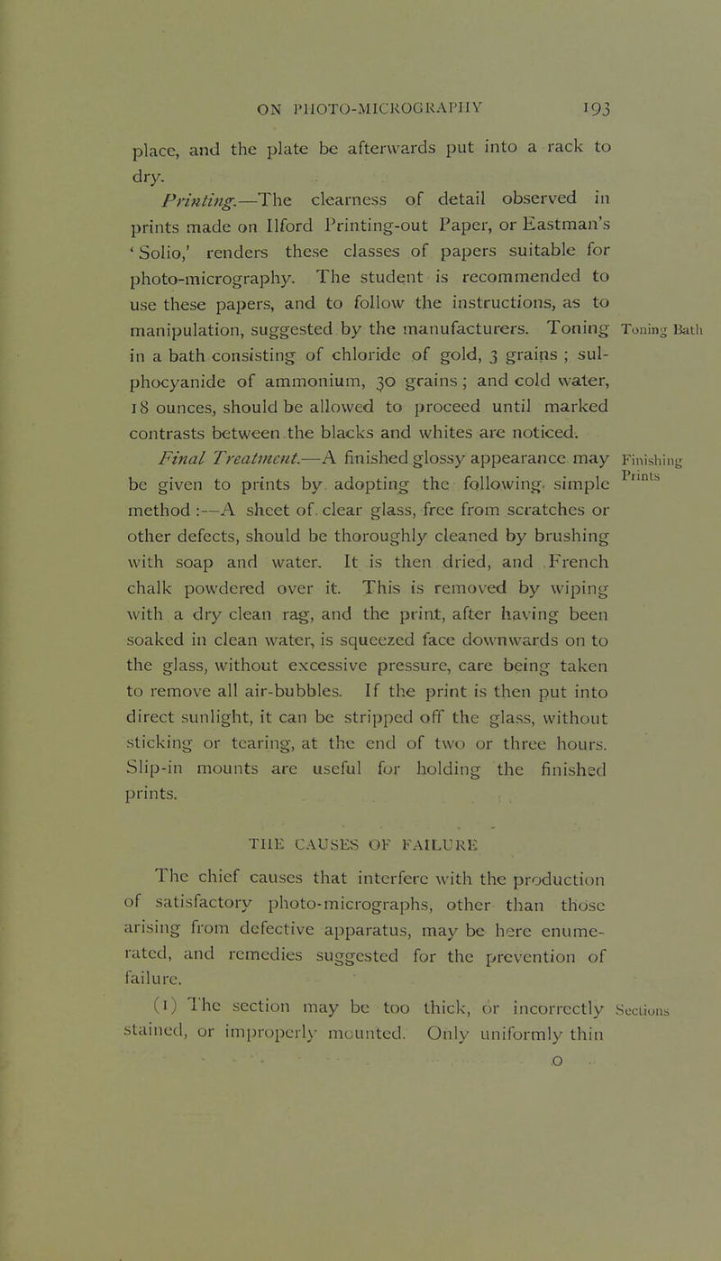 place, and the plate be afterwards put into a rack to dry, Prinii?tg,—The clearness of detail observed in prints made on Ilford Printing-out Paper, or Eastman's ' Solio,' renders these classes of papers suitable for photo-micrography. The student is recommended to use these papers, and to follow the instructions, as to manipulation, suggested by the manufacturers. Toning Toning Bath in a bath consisting of chloride of gold, 3 grains ; sul- phocyanide of ammonium, 30 grains; and cold water, 18 ounces^ should be allowed to proceed until marked contrasts between the blacks and whites are noticed. Final Treatment.—A finished glossy appearance may Finishini^ be given to prints by. adopting the following, simple ^^^ method :—A sheet of. clear glass, free from scratches or other defects, should be thoroughly cleaned by brushing with soap and water. It is then dried, and French chalk powdered over it. This is removed by wiping with a dry clean rag, and the print, after having been soaked in clean water, is squeezed face downwards on to the glass, without excessive pressure, care being taken to remove all air-bubbles. If the print is then put into direct sunlight, it can be stripped off the glass, without sticking or tearing, at the end of two or three hours. Slip-in mounts are useful for holding the finished prints. THE CAUSES OF FAILURE The chief causes that interfere with the production of satisfactory photo-micrographs, other than those arising from defective apparatus, may be here enume- rated, and remedies suggested for the prevention of failure. (i) I'hc section may be too thick, or incorrectly Scciions stained, or impropcrl>- mounted. Only uniformly thin - o