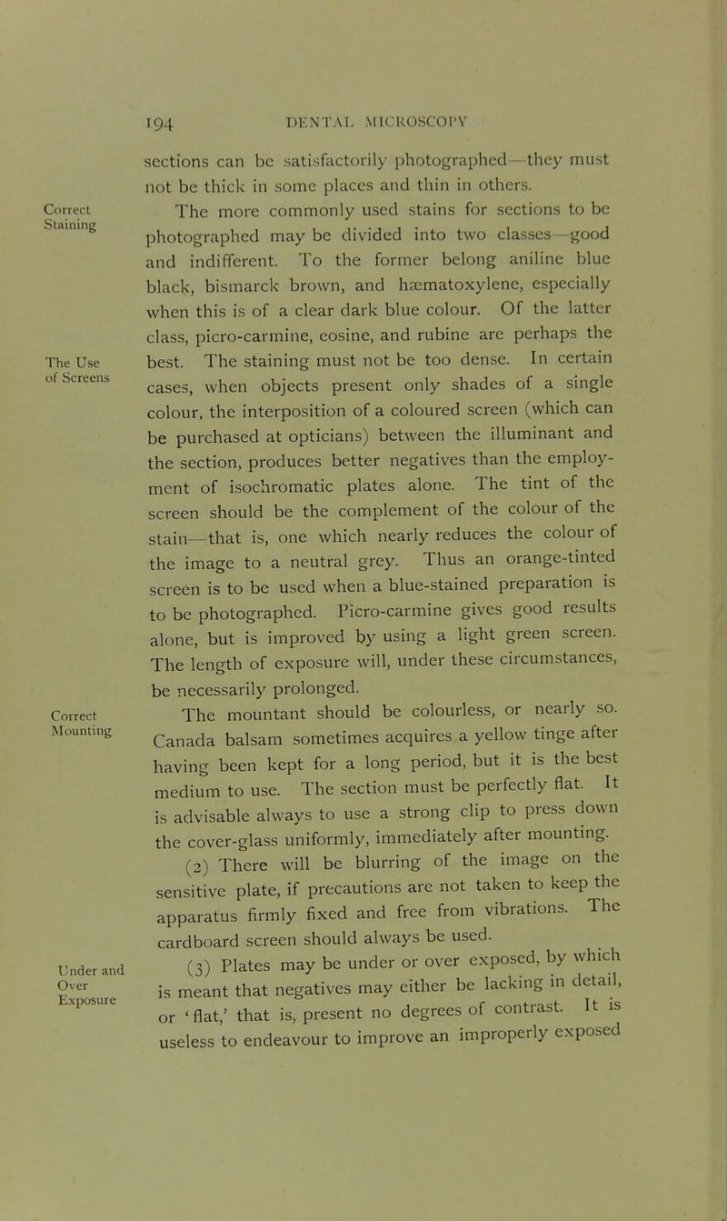 Correct Staining The Use of Screens Correct Mounting Under and Over Exposure sections can be satisfactorily photographed- they must not be thick in some places and thin in others. The more commonly used stains for sections to be photographed may be divided into two classes—good and indifferent. To the former belong aniline blue blacl<, bismarck brown, and hsematoxylene, especially when this is of a clear dark blue colour. Of the latter class, picro-carmine, cosine, and rubine are perhaps the best. The staining must not be too dense. In certain cases, when objects present only shades of a single colour, the interposition of a coloured screen (which can be purchased at opticians) between the illuminant and the section, produces better negatives than the employ- ment of isochromatic plates alone. The tint of the screen should be the complement of the colour of the stain—that is, one which nearly reduces the colour of the image to a neutral grey. Thus an orange-tinted screen is to be used when a blue-stained preparation is to be photographed. Picro-carmine gives good results alone, but is improved by using a light green screen. The length of exposure will, under these circumstances, be necessarily prolonged. The mountant should be colourless, or nearly so. Canada balsam sometimes acquires a yellow tinge after having been kept for a long period, but it is the best medium to use. The section must be perfectly flat. It is advisable always to use a strong clip to press down the cover-glass uniformly, immediately after mounting. (2) There will be blurring of the image on the sensitive plate, if precautions are not taken to keep the apparatus firmly fixed and free from vibrations. The cardboard screen should always be used. (3) Plates may be under or over exposed, by which is meant that negatives may either be lacking in detail, or 'flat,' that is, present no degrees of contrast. It is useless to endeavour to improve an improperly exposed