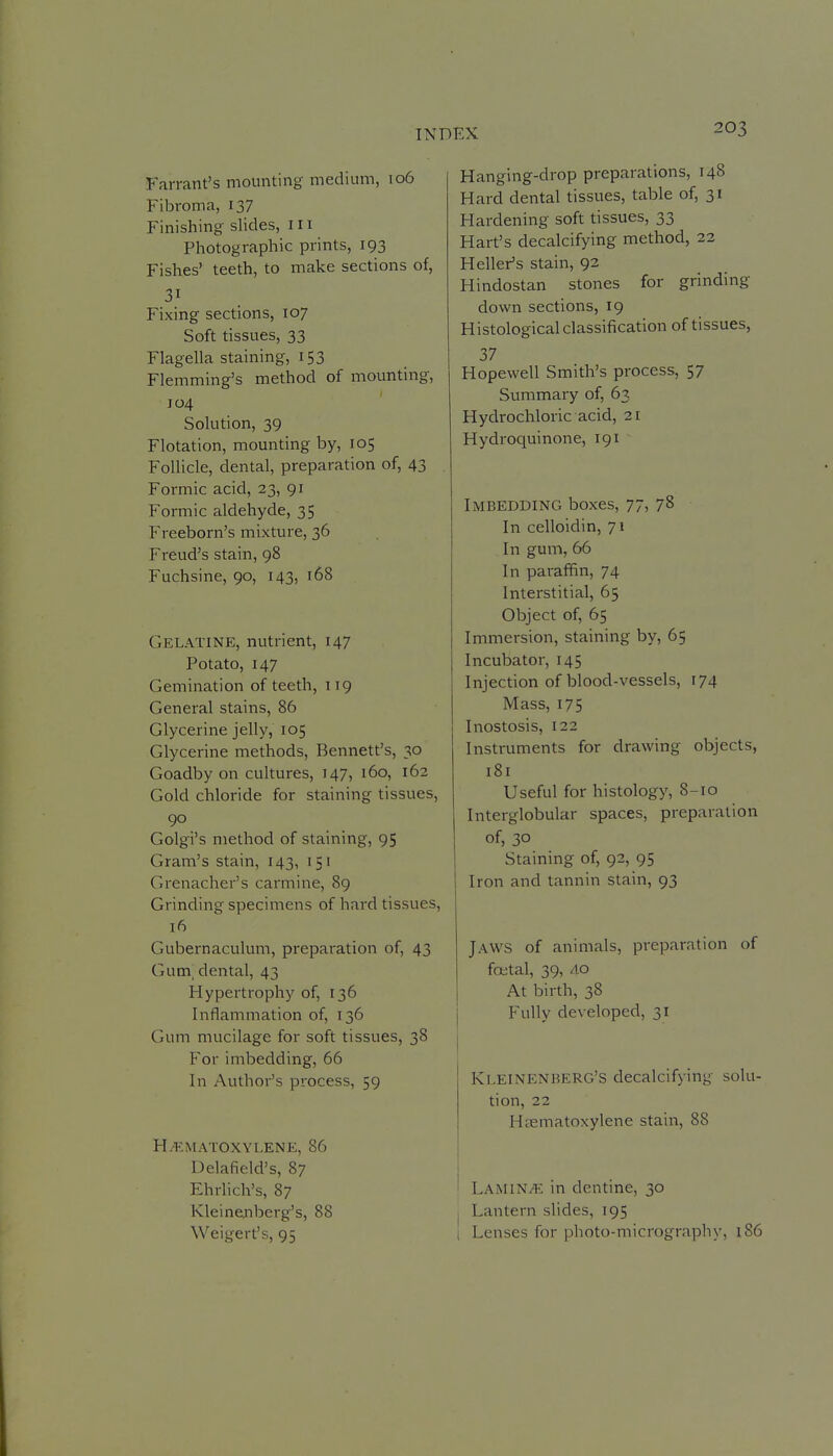 Farrant's mounting medium, 106 Fibroma, 137 Finishing slides, in Photographic prints, 193 Fishes' teeth, to make sections of, 31 Fixing sections, 107 Soft tissues, 33 Flagella staining, 153 Flemming's method of mounting, 104 Solution, 39 Flotation, mounting by, 105 Follicle, dental, preparation of, 43 Formic acid, 23, 91 Formic aldehyde, 35 Freeborn's mixture, 36 Freud's stain, 98 Fuchsine, 90, 143, 168 Gelatine, nutrient, 147 Potato, 147 Gemination of teeth, 119 General stains, 86 Glycerine jelly, 105 Glycerine methods, Bennett's, 30 Goadby on cultures, 147, 160, 162 Gold chloride for staining tissues, 90 Golgi's method of staining, 95 Gram's stain, 143, 151 Grenadier's carmine, 89 Grinding specimens of hard tissues, 16 Gubernaculum, preparation of, 43 Gum. dental, 43 Hypertrophy of, 136 Inflammation of, 136 Gum mucilage for soft tissues, 38 For imbedding, 66 In Author's process, 59 Hil^MATOXYLENE, 86 Delafield's, 87 Ehrlich's, 87 Kleinejiberg's, 88 Weigert's, 95 Hanging-drop preparations, 148 Hard dental tissues, table of, 31 Hardening soft tissues, 33 Hart's decalcifying method, 22 Heller's stain, 92 Hindostan stones for grinding down sections, 19 Histological classification of tissues, 37 Hopewell Smith's process, 57 Summary of, 63 Hydrochloric acid, 21 Hydroquinone, 191 Imbedding boxes, 77, 78 In celloidin, 71 In gum, 66 In paraffin, 74 Interstitial, 65 Object of, 65 Immersion, staining by, 65 Incubator, 145 Injection of blood-vessels, 174 Mass, 175 Inostosis, 122 Instruments for drawing objects, 181 Useful for histology, 8-10 Interglobular spaces, preparation of, 30 Staining of, 92, 95 Iron and tannin stain, 93 Jaws of animals, preparation of foetal, 39, 40 At birth, 38 Fully developed, 31 KleinenbeRG'S decalcifying solu- tion, 22 Hiematoxylene stain, 88 Lamin/e in dentine, 30 Lantern slides, 195 Lenses for photo-micrography, 186