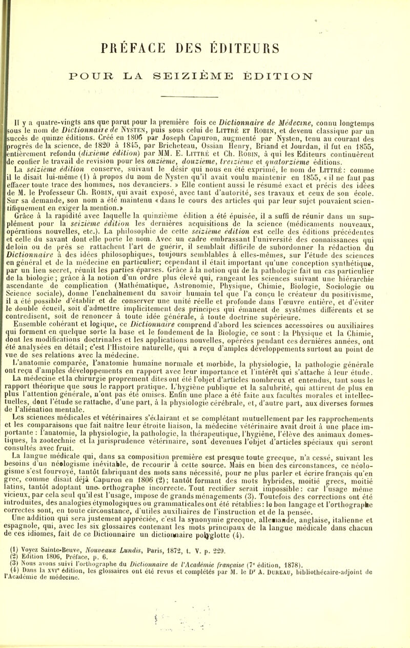 PRÉFACE DES ÉDITEURS POUR LA SEIZIÈME ÉDITION Il y a quatre-vingts ans que parut pour la première fois ce Dictionnaire de Médecine, connu longtemps sous le nom de Dictionnaire de Nysten, puis sous celui de Littré et Robin, et devenu classique par un succès de quinze éditions. Créé en 1806 par Joseph Capuron, augmenté par Nysten, tenu au courant des progrès de la science, de 1820 à 1845, par Bricheteau, Ossian Henry, Briand et Jourdan, il fut en 1855, entièrement refondu (dixième édition) par MM. E. Littré et Ch. Robin, à qui les Editeurs continuèrent de confier le travail de revision pour les onzième, douzième, treizième et quatorzième éditions. La seizième édition conserve, suivant le désir qui nous en été exprimé, le nom de Littré : comme il le disait lui-même (1) à propos du nom de Nysten qu'il avait voulu maintenir en 1855, « il ne faut pas effacer toute trace des hommes, nos devanciers. » Elle contient aussi le résumé exact et précis des idées de M. le Professeur Ch. Robin, qui avait exposé, avec tant d'autorité, ses travaux et ceux de son école. Sur sa demande, son nom a été maintenu « dans le cours des articles qui par leur sujet pouvaient scien- tifiquement en exiger la mention.» Grâce à la rapidité avec laquelle la quinzième édition a été épuisée, il a suffi de réunir dans un sup- plément pour la seizième édition les dernières acquisitions de la science (médicaments nouveaux, opérations nouvelles, etc.). La philosophie de cette seizième édition est celle des éditions précédentes et celle du savant dont elle porte le nom. Avec un cadre embrassant l'université des connaissances qui de loin ou de près se rattachent l'art de guérir, il semblait difficile de subordonner la rédaction du Dictionnaire à des idées philosophiques, toujours semblables à elles-mêmes, sur l'étude des sciences en général et de la médecine en particulier; cependant il était important qu'une conception synthétique, par un lien secret, réunît les parties éparses. Grâce à la notion qui de la pathologie fait un cas particulier de la biologie; grâce à la notion d'un ordre plus élevé qui, rangeant les sciences suivant une hiérarchie ascendante de complication (Mathématique, Astronomie, Physique, Chimie, Biologie, Sociologie ou Science sociale), donne l'enchaînement du savoir humain tel que l'a conçu le créateur du positivisme, il a été possible d'établir et de conserver une unité réelle et profonde dans l'œuvre entière, et d'éviter le double écueil, soit d'admettre implicitement des principes qui émanent de svstèmes différents et se contredisent, soit de renoncer à toute idée générale, à toute doctrine supérieure. Ensemble cohérant et logique, ce Dictionnaire comprend d'abord les sciences accessoires ou auxiliaires qui forment en quelque sorte la base et le fondement de la Biologie, ce sont : la Physique et la Chimie, dont les modifications doctrinales et les applications nouvelles, opérées pendant ces dernières années, ont été analysées en détail; c'est l'Histoire naturelle, qui a reçu d'amples développements surtout au point de vue de ses relations avec la médecine. L'anatomie comparée, l'anatomie humaine normale et morbide, la physiologie, la pathologie générale ont reçu d'amples développements en rapport avec leur importance et l'intérêt qui s'attache à leur étude. La médecine et la chirurgie proprement dites ont été l'objet d'articles nombreux et entendus, tant sous le rapport théorique que sous le rapport pratique. L'hygiène publique et la salubrité, qui attirent de plus en plus l'attention générale, n'ont pas été omises. Enfin une place a été faite aux facultés morales et intellec- tuelles, dont l'étude se rattache, d'une part, à la physiologie cérébrale, et, d'autre part, aux diverses formes de l'aliénation mentale. Les sciences médicales et vétérinaires s'éclairant et se complétant mutuellement par les rapprochements et les comparaisons que fait naître leur étroite liaison, la médecine vétérinaire avait droit à une place im- portante : l'anatomie, la physiologie, la pathologie, la thérapeutique, l'hygiène, l'élève des animaux domes- tiques, la zootechnie et la jurisprudence vétérinaire, sont devenues l'objet d'articles spéciaux qui seront consultés avec fruit. La langue médicale qui, dans sa composition première est presque toute grecque, n'a cessé, suivant les besoins d'un néologisme inévitable, de recourir à cette source. Mais en bien des circonstances, ce néolo- gisme s'est fourvoyé, tantôt fabriquant des mots sans nécessité, pour ne plus parler et écrire français qu'en grec, comme disait déjà Capuron en 1806 (2); tantôt formant des mots hybrides, moitié grecs, moitié latins, tantôt adoptant une-orthographe incorrecte. Tout rectifier serait impossible: car l'usage même vicieux, par cela seul qu'il est l'usage, impose de grands ménagements (3). Toutefois des corrections ont été introduites, des analogies étymologiques ou grammaticales ont été rétablies: le bon langage et l'orthographe correctes sont, en toute circonstance, d'utiles auxiliaires de l'instruction et de la pensée. Une addition qui sera justement appréciée, c'est la synonymie grecque, allemande, anglaise, italienne et espagnole, qui, avec les six glossaires contenant les mots principaux de la langue médicale dans chacun de ces idiomes, fait de ce Dictionnaire un dictionnaire polyglotte (4). (1) Voyez Sainte-Beuve, Nouveaux Lundis, Paris, 1872, t. V. p. 229 (2) Edition 180G, Préface, p. 6. (3) Nous avons suivi l'orthographe du Dictionnaire de l'Académie française (7e édition, 1878). (4) Dans la xvr édition, les glossaires ont été revus et complétés par M. le Dr A. Dukkau, bibliothécaire-adjoint de l Académie de médecine.