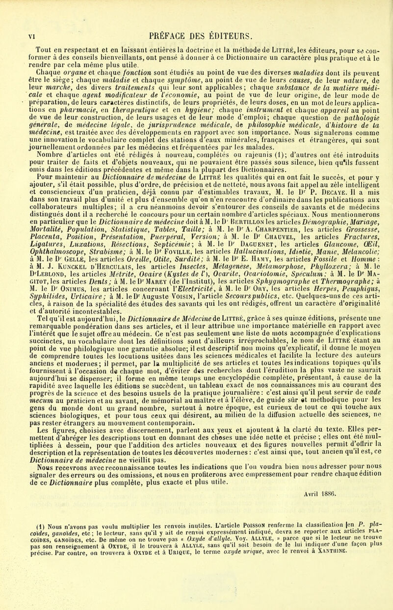 Tout en respectant et en laissant entières la doctrine et la méthode de Littré, les éditeurs, pour se con- former à des conseils bienveillants, ont pensé à donner à ce Dictionnaire un caractère plus pratique et à le rendre par cela même plus utile. Chaque organe et chaque fonction sont étudiés au point de vue des diverses maladies dont ils peuvent être le siège ; chaque maladie et chaque symptôme, au point de vue de leurs causes, de leur nature, de leur marche, des divers traitements qui leur sont applicables ; chaque substance de la matière médi- cale et chaque agent modificateur de l'économie, au point de vue de leur origine, de leur mode de préparation, de leurs caractères distinctifs, de leurs propriétés, de leurs doses, en un mot de leurs applica- tions en pharmacie, en thérapeutique et en hygiène; chaque instrument et chaque appareil au point de vue de leur construction, de leurs usages et de leur mode d'emploi; chaque question de pathologie générale, de médecine légale, de jurisprudence médicale, de philosophie médicale, d'histoire de la médecine, est traitée avec des développements en rapport avec son importance. Nous signalerons comme une innovation le vocabulaire complet des stations d'eaux minérales, françaises et étrangères, qui sont journellement ordonnées par les médecins et fréquentées par les malades. Nombre d'articles ont été rédigés à nouveau, complétés ou rajeunis (1); d'autres ont été introduits pour traiter de faits et d'objets nouveaux, qui ne pouvaient être passés sous silence, bien qu'ils fussent omis dans les éditions précédentes et même dans la plupart des Dictionnaires. Pour maintenir au Dictionnaire de médecine de Littré les qualités qui en ont fait le succès, et pour y ajouter, s'il était possible, plus d'ordre, de précision et de netteté, nous avons fait appel au zèle intelligent et consciencieux d'un praticien, déjà connu par d'estimables travaux, M. le Dr P. Decaye. Il a mis dans son travail plus d'unité et plus d'ensemble qu'on n'en rencontre d'ordinaire dans les publications aux collaborateurs multiples; il a cru néanmoins devoir s'entourer des conseils de savants et de médecins distingués dont il a recherché le concours pour un certain nombre d'articles spéciaux. Nous mentionnerons en particulier que le Dictionnaire de médecine doit à M. le D' Bertillon les articles Démographie, Mariage, Mortalité, Population, Statistique, Tables, Taille; à M. le Dr A. Charpentier, les articles Grossesse, Placenta, Position, Présentation, Puerpéral, Version; à M. le Dr Chauvel, les articles Fractures, Ligatures, Luxations, Résections, Septicémie; à M. le Dr Daguenet, les articles Glaucome, Œil, Ophthalmoscope, Strabisme; à M. le Dr Foville, les articles Hallucinations, Idietie, Manie, Mélancolie; à M. le D' Gellé, les articles Oreille, Otite, Surdité; à M. le Dr E. Hamy, les articles Fossile et Homme : à M. J. Kunckel d'Herculais, les articles Insectes, Métagenese, Métamorphose, Phylloxéra ; à M. le DrLEBLOND, les articles Metrite, Ovaire (Kystes de V), Ooarite, Ocariotomie, Spéculum; à M. le Dr Ma- gitot, les articles Dents; à M. leDrMAREY (de l'Institut), les articles Sphygmographe et Thermographe ; à M. le Dr Onimus, les articles concernant l'Electricité, à M. le Dr Oky, les articles Herpès, Pemphigus, Syphilides, Urticaire; à M. leDr Auguste Voisin, l'article Secourspublics, etc. Quelques-uns de ces arti- cles, à raison de la spécialité des études des savants qui les ont rédigés, offrent un caractère d'originalité et d'autorité incontestables. Tel qu'il est aujourd'hui, le Dictionnaire de Médecine de Littré, grâce à ses quinze éditions, présente une remarquable pondération dans ses articles, et il leur attribue une importance matérielle en rapport avec l'intérêt que le sujet offre au médecin. Ce n'est pas seulement une liste de mots accompagnée d'explications succinctes, un vocabulaire dont les définitions sont d'ailleurs irréprochables, le nom de Littré étant au point de vue philologique une garantie absolue; il est descriptif non moins qu'explicatif, il donne le moyen de comprendre toutes les locutions usitées dans les sciences médicales et facilite la lecture des auteurs anciens et modernes; il permet, par la multiplicité de ses articles et toutes les indications topiques qu'ils fournissent à l'occasion de chaque mot, d'éviter des recherches dont l'érudition la plus vaste ne saurait aujourd'hui se dispenser; il forme en même temps une encyclopédie complète, présentant, à cause de la rapidité avec laquelle les éditions se succèdent, un tableau exact de nos connaissances mis au courant des progrès de la science et des besoins usuels de la pratique journalière: c'est ainsi qu'il peut servir de vade mecum au praticien et au savant, de mémorial au maître et à l'élève, de guide sûr et méthodique pour les gens du monde dont un grand nombre, surtout à notre époque, est curieux de tout ce qui touche aux sciences biologiques, et pour tous ceux qui désirent, au milieu de la diffusion actuelle des sciences, ne pas rester étrangers au mouvement contemporain. Les figures, choisies avec discernement, parlent aux yeux et ajoutent à la clarté du texte. Elles per- mettent d'abréger les descriptions tout en donnant des choses une idée nette et précise ; elles ont été mul- tipliées à dessein, pour que l'addition des articles nouveaux et des figures nouvelles permit d'offrir la description et la représentation de toutes les découvertes modernes : c'est ainsi que, tout ancien qu'il est, ce Dictionnaire de médecine ne vieillit pas. Nous recevrons avec reconnaissance toutes les indications que l'on voudra bien nous adresser pour nous signaler des erreurs ou des omissions, et nous en profiterons avec empressement pour rendre chaque édition de ce Dictionnaire plus complète, plus exacte et plus utile. Avril 1886. (1) Nous n'avons pas voulu multiplier les renvois inutiles. L'article Poisson renferme la classification |en P. pla- coïdes, gandides, etc; le lecteur, sans qu'il y ait de renvoi expressément indiqué, devra se reporter aux articles pla- coïdes, ganoïdes, etc. De même on ne trouve pas « Oxyde d'allyle. Voy. Allyle, » parce que si le lecteur ne trouve pas son renseignement à Oxyde, il le trouvera à Allyle, sans qu'il soit besoin de le lui indiquer d une laçon plus précise. Par contre, on trouvera à Oxyde et à Urique, le terme oxyde urique, avec le renvoi à Xanthine.