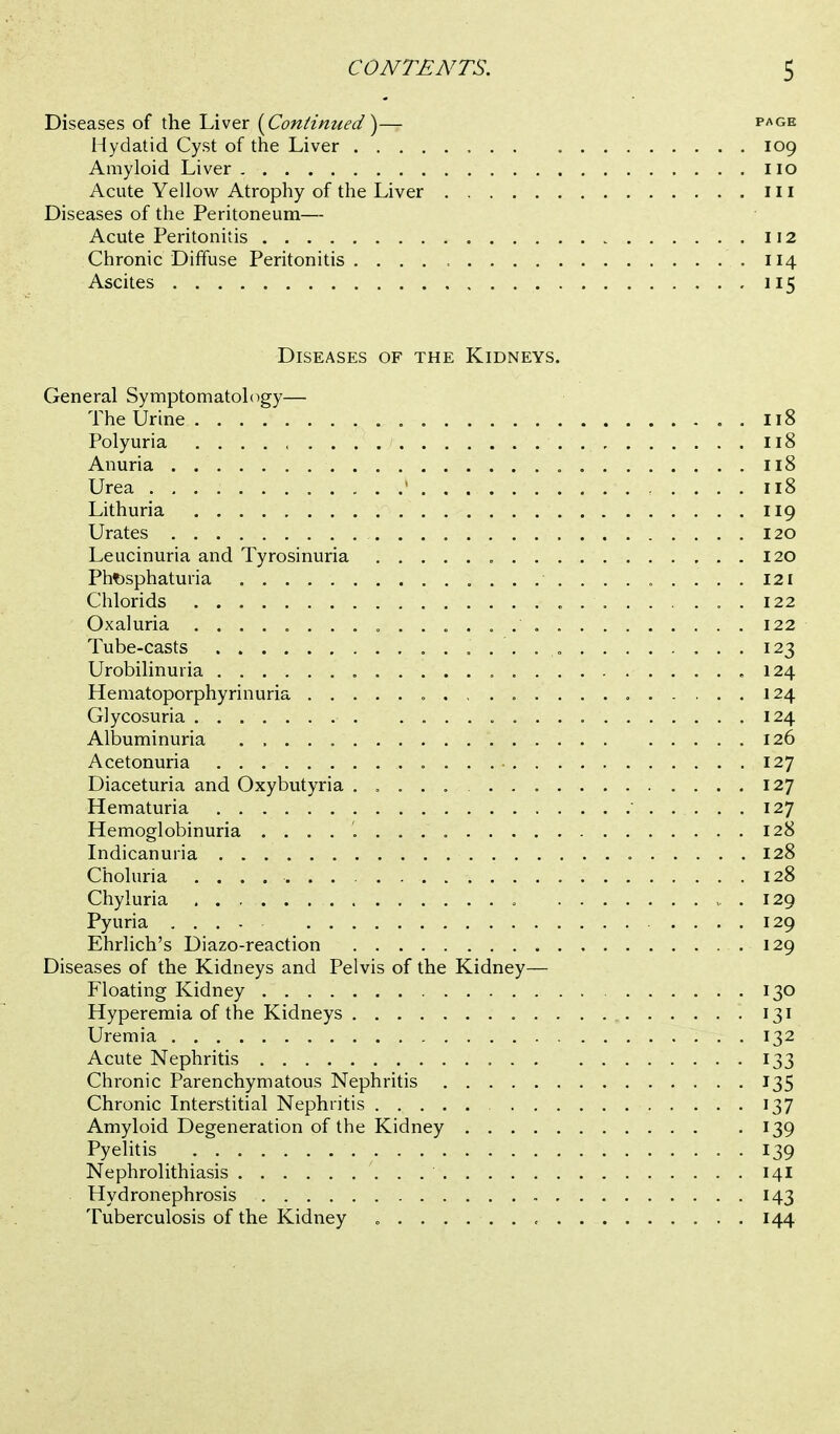 Diseases of the Liver {Continued^— page Hydatid Cyst of the Liver 109 Amyloid Liver 110 Acute Yellow Atrophy of the Liver ill Diseases of the Peritoneum— Acute Peritonitis 112 Chronic Diffuse Peritonitis 114 Ascites 115 Diseases of the Kidneys. General Symptomatology— The Urine . 118 Polyuria , 118 Anuria 118 Urea ' 118 Lithuria 119 Urates 120 Leucinuria and Tyrosinuria 120 Pht)sphaturia 121 Chlorids 122 Oxaluria 122 Tube-casts 123 Urobilinuria .124 Hematoporphyrinuria 124 Glycosuria 124 Albuminuria 126 Acetonuria 127 Diaceturia and Oxybutyria 127 Hematuria 127 Hemoglobinuria 128 Indicanuria 128 Choluria 128 Chyluria .129 Pyuria .... 129 Ehrlich's Diazo-reaction 129 Diseases of the Kidneys and Pelvis of the Kidney— Floating Kidney 130 Hyperemia of the Kidneys 131 Uremia 132 Acute Nephritis 133 Chronic Parenchymatous Nephritis 135 Chronic Interstitial Nephritis 137 Amyloid Degeneration of the Kidney 139 Pyelitis 139 Nephrolithiasis 14I Hydronephrosis 143 Tuberculosis of the Kidney 144