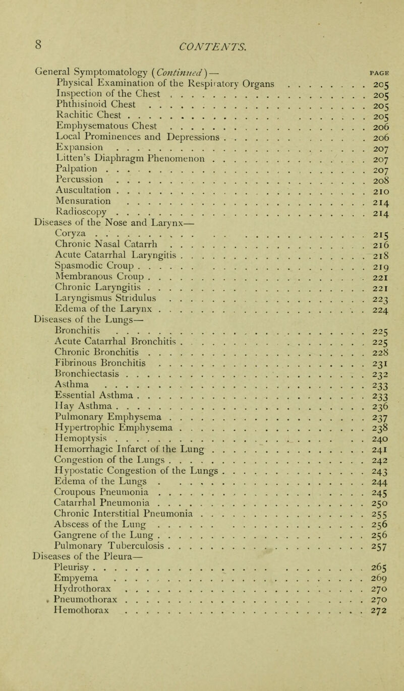 General Symptomatology {^Continiied^— page Physical Examination of the Respiiatory Organs 205 Inspection of the Chest 205 Phthisinoid Chest 205 Rachitic Chest 205 Emphysematous Chest 206 Local Prominences and Depressions . 206 Expansion 207 Litten's Diaphragm Phenomenon 207 Palpation 207 Percussion 208 Auscultation 210 Mensuration 214 Radioscopy 214 Diseases of the Nose and Larynx— Coryza . 215 Chronic Nasal Catarrh 216 Acute Catarrhal Laryngitis 218 Spasmodic Croup 219 INI-embranous Croup 221 Chronic Laryngitis 221 Laryngismus Stridulus 223 Edema of the Larynx . 224 Diseases of the Lungs— Bronchitis 225 Acute Catarrhal Bronchitis . 225 Chronic Bronchitis 228 Fibrinous Bronchitis 231 Bronchiectasis 232 Asthma 233 Essential Asthma 233 Hay Asthma , 236 Pulmonary Emphysema 237 Hypertrophic Emphysema 238 Hemoptysis 240 Hemorrhagic Infarct of the Lung 241 Congestion of the Lungs 242 Hypostatic Congestion of the Lungs 243 Edema of the Lungs 244 Croupous Pneumonia 245 Catarrhal Pneumonia 250 Chronic Interstitial Pneumonia 255 Abscess of the Lung 256 Gangrene of tlie Lung 256 Pulmonary Tuberculosis 257 Diseases of the Pleura— Pleurisy 265 Empyema 269 Hydrothorax 270 . Pneumothorax 270 Hemothorax 272