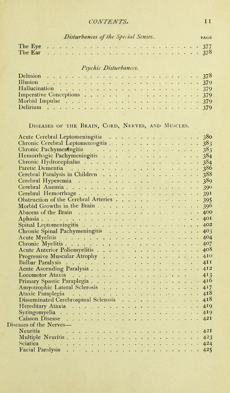 Disturbances of the Special Senses. page The Eye .... . .377 The Ear 378 Psychic Disturbances. Delusion 378 Illusion , 379 Hallucination 379 Imperative Conceptions 379 Morbid Impulse 379 Delirium . 379 Diseases of the Brain, Cord, Nerves, and Muscles. Acute Cerebral Leptomeningiti.s 380 Chronic Cerebral Leptomeningitis 383 Chronic Pachymeriingitis 383 Hemorrhagic Pachymeningitis 384 Chronic Hydrocephalus 384 Paretic Dementia 386 Cerebral Paralysis in Children 388 Cerebral Hyperemia 389 Cerebral Anemia 390 Cerebral Hemorrhage 391 Obstruction of the Cerebral Arteries 395 Morbid Growths in the Brain 396 Abscess of the Brain 400 Aphasia 401 Spinal Leptomeningitis 402 Chronic Spinal Pachymeningitis 403 Acute Myelitis 404 Chronic Myelitis 407 Acute Anterior Poliomyelitis 408 Progressive Muscular Atrophy ....410 Bulbar Paralysis 411 Acute Ascending Paralysis 412 Locomotor Ataxia 4^3 Primary Spastic Paraplegia 416 Amyotrophic Lateral Sclerosis 417 Ataxic Paraplegia - 418 Disseminated Cerebrospinal Sclerosis 418 Hereditary Ataxia . 419 Syringomyelia 4^9 Caisson Disease 421 Diseases of the Nerves— Neuritis 421 Multiple Neuritis 423 Sciatica 424 Facial Paralysis . 425