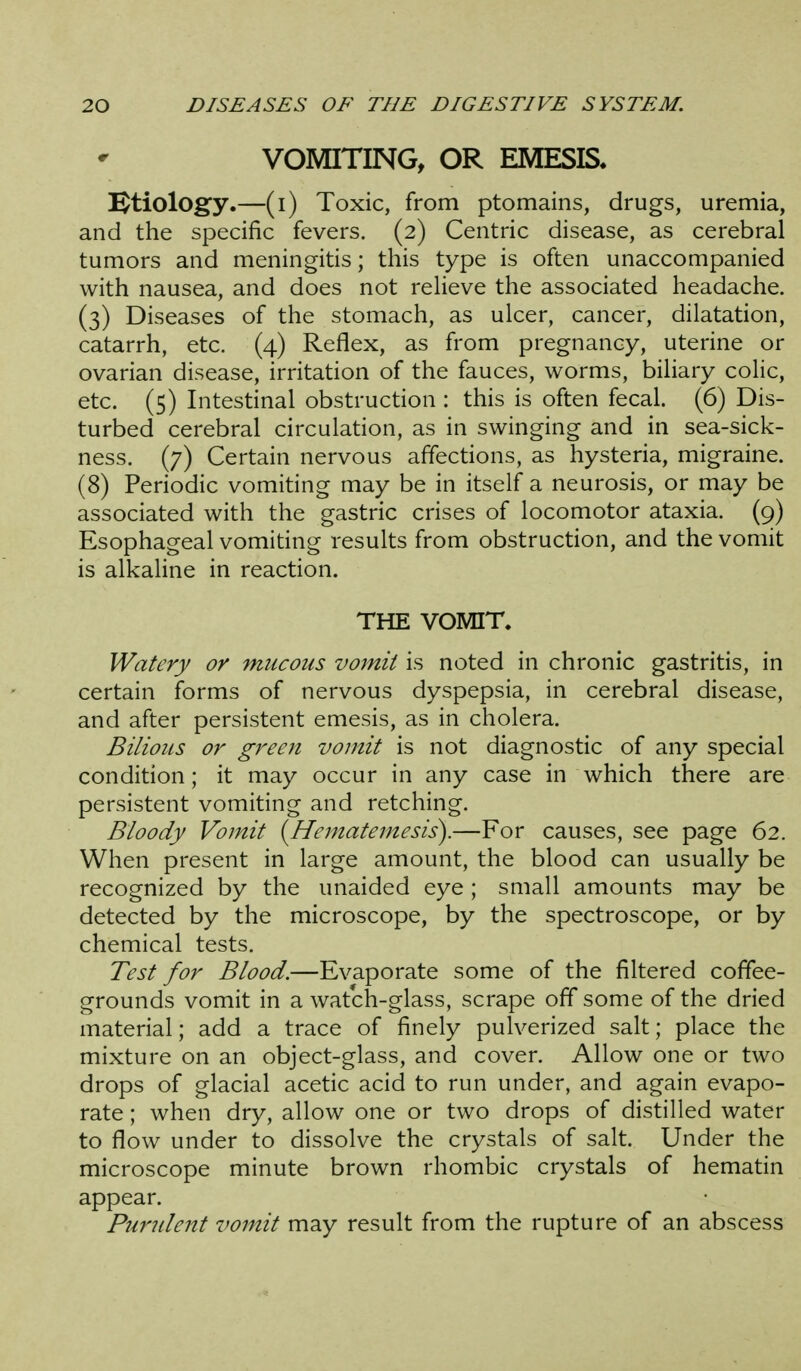 VOMITING, OR EMESIS. ^tiolog'y.—(i) Toxic, from ptomains, drugs, uremia, and the specific fevers. (2) Centric disease, as cerebral tumors and meningitis; this type is often unaccompanied with nausea, and does not reheve the associated headache. (3) Diseases of the stomach, as ulcer, cancer, dilatation, catarrh, etc. (4) Reflex, as from pregnancy, uterine or ovarian disease, irritation of the fauces, worms, biliary colic, etc. (5) Intestinal obstruction : this is often fecal. (6) Dis- turbed cerebral circulation, as in swinging and in sea-sick- ness. (7) Certain nervous affections, as hysteria, migraine. (8) Periodic vomiting may be in itself a neurosis, or may be associated with the gastric crises of locomotor ataxia. (9) Esophageal vomiting results from obstruction, and the vomit is alkaline in reaction. THE VOMIT. Watery or mucous vomit is noted in chronic gastritis, in certain forms of nervous dyspepsia, in cerebral disease, and after persistent emesis, as in cholera. Bilious or green vomit is not diagnostic of any special condition; it may occur in any case in which there are persistent vomiting and retching. Bloody Vomit {Hematemesis).—For causes, see page 62. When present in large amount, the blood can usually be recognized by the unaided eye ; small amounts may be detected by the microscope, by the spectroscope, or by chemical tests. Test for Blood.—Evaporate some of the filtered coffee- grounds vomit in a watch-glass, scrape off some of the dried material; add a trace of finely pulverized salt; place the mixture on an object-glass, and cover. Allow one or two drops of glacial acetic acid to run under, and again evapo- rate ; when dry, allow one or two drops of distilled water to flow under to dissolve the crystals of salt. Under the microscope minute brown rhombic crystals of hematin appear. Pundent vomit may result from the rupture of an abscess