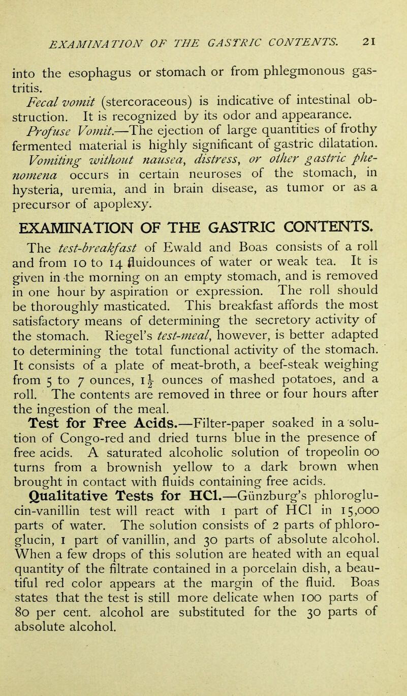 into the esophagus or stomach or from phlegmonous gas- tritis. Fecal vomit (stercoraceous) is indicative of intestinal ob- struction. It is recognized by its odor and appearance. Profuse Vomit.—The ejection of large quantities of frothy fermented material is highly significant of gastric dilatation. Vojfiiting without nausea, distress, or other gastric phe- nomena occurs in certain neuroses of the stomach, in hysteria, uremia, and in brain disease, as tumor or as a precursor of apoplexy. EXAMINATION OF THE GASTRIC CONTENTS. The test-breakfast of Ewald and Boas consists of a roll and from lo to 14 fluidounces of water or weak tea. It is given in the morning on an empty stomach, and is removed in one hour by aspiration or expression. The roll should be thoroughly masticated. This breakfast affords the most satisfactory means of determining the secretory activity of the stomach. Riegel's test-meal, however, is better adapted to determining the total functional activity of the stomach. It consists of a plate of meat-broth, a beef-steak weighing from 5 to 7 ounces, \\ ounces of mashed potatoes, and a roll. The contents are removed in three or four hours after the ingestion of the meal. Test for Free Acids.—Filter-paper soaked in a solu- tion of Congo-red and dried turns blue in the presence of free acids. A saturated alcoholic solution of tropeolin 00 turns from a brownish yellow to a dark brown when brought in contact with fluids containing free acids. Qualitative Tests for HCl.—Giinzburg's phloroglu- cin-vanillin test will react with i part of HCl in 15,000 parts of water. The solution consists of 2 parts of phloro- glucin, I part of vanillin, and 30 parts of absolute alcohol. When a few drops of this solution are heated with an equal quantity of the filtrate contained in a porcelain dish, a beau- tiful red color appears at the margin of the fluid. Boas states that the test is still more delicate when 100 parts of 80 per cent, alcohol are substituted for the 30 parts of absolute alcohol.