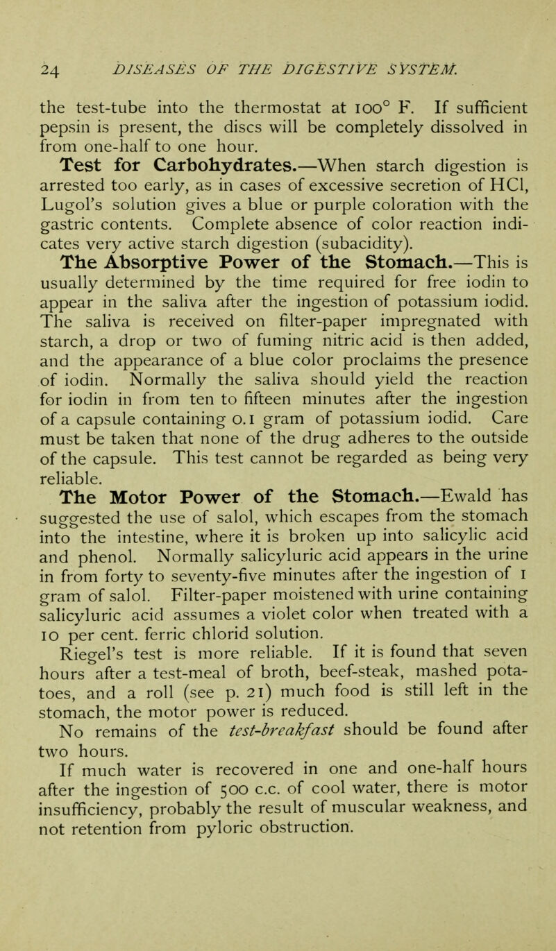 the test-tube into the thermostat at ioo° F. If sufficient pepsin is present, the discs will be completely dissolved in from one-half to one hour. Test for Carbohydrates.—When starch digestion is arrested too early, as in cases of excessive secretion of HCl, Lugol's solution gives a blue or purple coloration with the gastric contents. Complete absence of color reaction indi- cates very active starch digestion (subacidity). The Absorptive Power of the Stomach.—This is usually determined by the time required for free iodin to appear in the saliva after the ingestion of potassium iodid. The saliva is received on filter-paper impregnated with starch, a drop or two of fuming nitric acid is then added, and the appearance of a blue color proclaims the presence of iodin. Normally the saliva should yield the reaction for iodin in from ten to fifteen minutes after the ingestion of a capsule containing o.i gram of potassium iodid. Care must be taken that none of the drug adheres to the outside of the capsule. This test cannot be regarded as being very reliable. The Motor Power of the Stomach.—Ewald has suggested the use of salol, which escapes from the stomach into the intestine, where it is broken up into salicylic acid and phenol. Normally salicyluric acid appears in the urine in from forty to seventy-five minutes after the ingestion of i gram of salol. Filter-paper moistened with urine containing salicyluric acid assumes a violet color when treated with a lo per cent, ferric chlorid solution. Riegel's test is more reliable. If it is found that seven hours after a test-meal of broth, beef-steak, mashed pota- toes, and a roll (see p. 2i) much food is still left in the stomach, the motor power is reduced. No remains of the test-breakfast should be found after two hours. If much water is recovered in one and one-half hours after the ingestion of 500 c.c. of cool water, there is motor insufficiency, probably the result of muscular weakness, and not retention from pyloric obstruction.