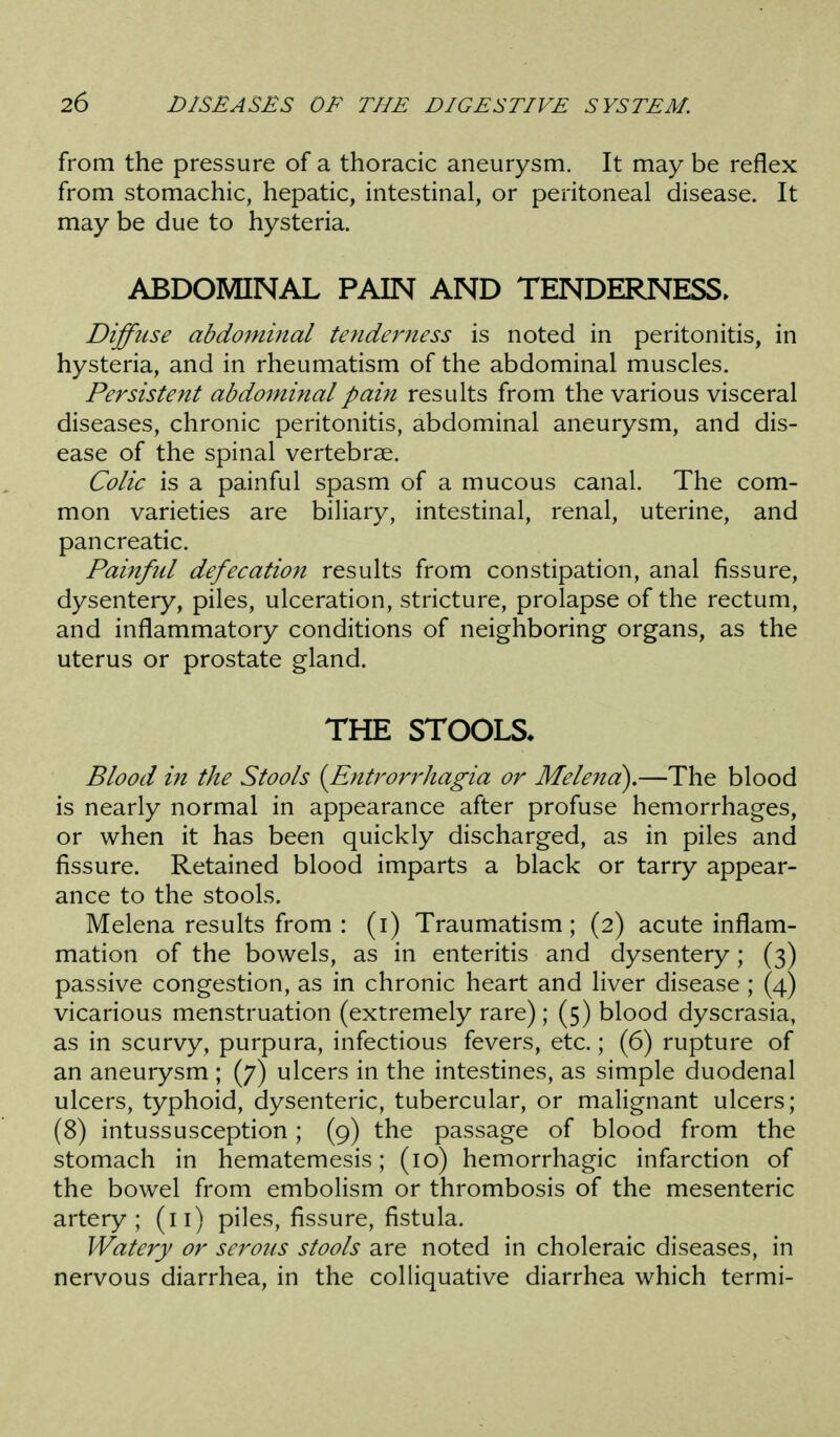 from the pressure of a thoracic aneurysm. It may be reflex from stomachic, hepatic, intestinal, or peritoneal disease. It may be due to hysteria. ABDOMINAL PAIN AND TENDERNESS^ Diffuse abdominal tenderness is noted in peritonitis, in hysteria, and in rheumatism of the abdominal muscles. Persistent abdominal pain results from the various visceral diseases, chronic peritonitis, abdominal aneurysm, and dis- ease of the spinal vertebrae. Colic is a painful spasm of a mucous canal. The com- mon varieties are biliary, intestinal, renal, uterine, and pancreatic. Painful defecation results from constipation, anal fissure, dysentery, piles, ulceration, stricture, prolapse of the rectum, and inflammatory conditions of neighboring organs, as the uterus or prostate gland. THE STOOLS* Blood in the Stools {Entrorrhagia or Melena).—The blood is nearly normal in appearance after profuse hemorrhages, or when it has been quickly discharged, as in piles and fissure. Retained blood imparts a black or tarry appear- ance to the stools. Melena results from : (i) Traumatism; (2) acute inflam- mation of the bowels, as in enteritis and dysentery; (3) passive congestion, as in chronic heart and liver disease; (4) vicarious menstruation (extremely rare); (5) blood dyscrasia, as in scurvy, purpura, infectious fevers, etc.; (6) rupture of an aneurysm ; (7) ulcers in the intestines, as simple duodenal ulcers, typhoid, dysenteric, tubercular, or malignant ulcers; (8) intussusception; (9) the passage of blood from the stomach in hematemesis; (10) hemorrhagic infarction of the bowel from embolism or thrombosis of the mesenteric artery; (11) piles, fissure, fistula. Watery or serous stools are noted in choleraic diseases, in nervous diarrhea, in the colliquative diarrhea which termi-