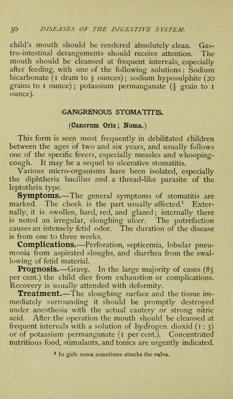 child's mouth should be rendered absolutely clean. Gas- tro-intestinal derangements should receive attention. The mouth should be cleansed at frequent intervals, especially after feeding, with one of the following solutions: Sodium bicarbonate (i dram to 5 ounces); sodium hyposulphite (20 grains to I ounce); potassium permanganate (J grain to i ounce). GANGRENOUS STOMATITIS. (Cancrum Oris; Noma.) This form is seen most frequently in debilitated children between the ages of two and six years, and usually follows one of the specific fevers, especially measles and whooping- cough. It may be a sequel to ulcerative stomatitis. Various micro-organisms have been isolated, especially the diphtheria bacillus and a thread-like parasite of the leptothrix type. Symptoms.—The general symptoms of stomatitis are marked. The cheek is the part usually affected.^ Exter- nally, it is swollen, hard, red, and glazed; internally there is noted an irregular, sloughing ulcer. The putrefaction causes an intensely fetid odor. The duration of the disease is from one to three weeks. Complications.—Perforation, septicemia, lobular pneu- monia from aspirated sloughs, and diarrhea from the swal- lowing of fetid material. Prognosis.—Grave. In the large majority of cases (85 per cent.) the child dies from exhaustion or complications. Recovery is usually attended with deformity. Treatment.—The sloughing surface and the tissue im- mediately surrounding it should be promptly destroyed under anesthesia with the actual cautery or strong nitric acid. After the operation the mouth should be cleansed at frequent intervals with a solution of hydrogen dioxid (1:3) or of potassium permanganate (I percent.). Concentrated nutritious food, stimulants, and tonics are urgently indicated. * In girls noma sometimes attacks the vulva.