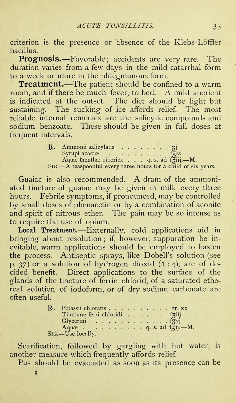 criterion is the presence or absence of the Klebs-Loffler bacillus. Prognosis.—Favorable; accidents are veiy rare. The duration varies from a few days in the mild catarrhal form to a week or more in the phlegmonous form. Treatment.—The patient should be confined to a warm room, and if there be much fever, to bed. A mild aperient is indicated at the outset. The diet should be light but sustaining. The sucking of ice affords relief The most reliable internal remedies are the salicylic compounds and sodium benzoate. These should be given in full doses at frequent intervals. Ammonii salicylatis Syrupi acaciae f^ss Aquae fnenthse piperitae . . . q. s. ad f^iij.—M. SiG.—A teaspoonful every three hours for a child of six years. Guaiac is also recommended. A dram of the ammoni- ated tincture of guaiac may be given in milk every three hours. Febrile symptoms, if pronounced, may be controlled by small doses of phenacetin or by a combination of aconite and spirit of nitrous ether. The pain may be so intense as to require the use of opium. Local Treatment.—Externally, cold applications aid in bringing about resolution; if, however, suppuration be in- evitable, warm applications should be employed to hasten the process. Antiseptic sprays, like Dobell's solution (see p. 37) or a solution of hydrogen dioxid (i : 4), are of de- cided benefit. Direct applications to the surface of the glands of the tincture of ferric chlorid, of a saturated ethe- real solution of iodoform, or of dry sodium carbonate are often useful. Potassii chloratis . gr. xx Tincturae ferri chloridi fjiij Glycerini . f^^vj Aquae q. s. ad fjij.—M. SiG.—Use locally. Scarification, followed by gargling with hot water, is another measure which frequently affords relief Pus should be evacuated as soon as its presence can be 3