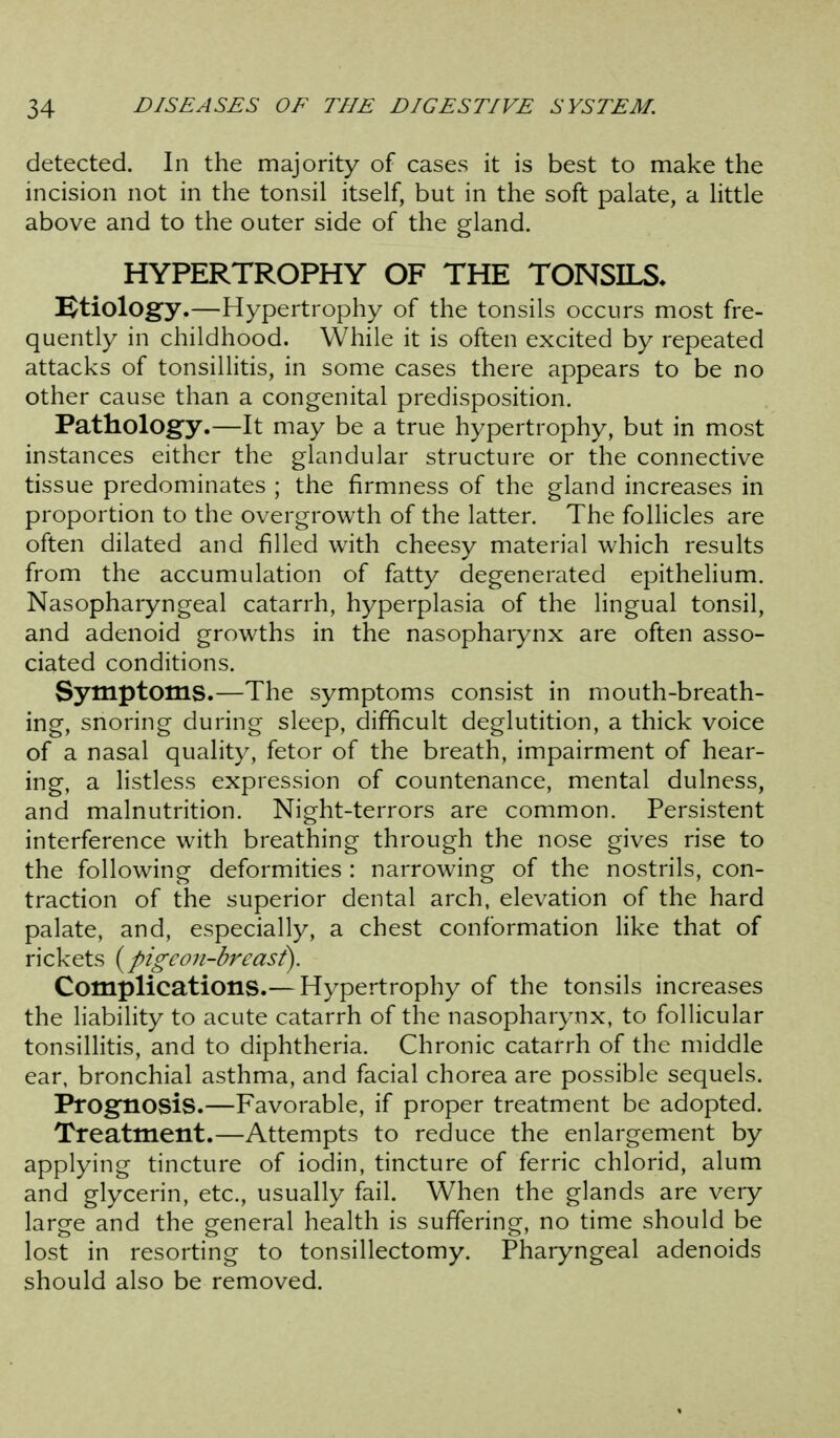 detected. In the majority of cases it is best to make the incision not in the tonsil itself, but in the soft palate, a little above and to the outer side of the gland. HYPERTROPHY OF THE TONSILS. etiology.—Hypertrophy of the tonsils occurs most fre- quently in childhood. While it is often excited by repeated attacks of tonsillitis, in some cases there appears to be no other cause than a congenital predisposition. Pathology.—It may be a true hypertrophy, but in most instances either the glandular structure or the connective tissue predominates ; the firmness of the gland increases in proportion to the overgrowth of the latter. The follicles are often dilated and filled with cheesy material which results from the accumulation of fatty degenerated epithelium. Nasopharyngeal catarrh, hyperplasia of the lingual tonsil, and adenoid growths in the nasopharynx are often asso- ciated conditions. Symptoms.—The symptoms consist in mouth-breath- ing, snoring during sleep, difficult deglutition, a thick voice of a nasal quality, fetor of the breath, impairment of hear- ing, a listless expression of countenance, mental dulness, and malnutrition. Night-terrors are common. Persistent interference with breathing through the nose gives rise to the following deformities : narrowing of the nostrils, con- traction of the superior dental arch, elevation of the hard palate, and, especially, a chest conformation like that of rickets {pigcoji-brcasi). Complications.— Hypertrophy of the tonsils increases the liability to acute catarrh of the nasopharynx, to follicular tonsillitis, and to diphtheria. Chronic catarrh of the middle ear, bronchial asthma, and facial chorea are possible sequels. Prognosis.—Favorable, if proper treatment be adopted. Treatment.—Attempts to reduce the enlargement by applying tincture of iodin, tincture of ferric chlorid, alum and glycerin, etc., usually fail. When the glands are very large and the general health is suffering, no time should be lost in resorting to tonsillectomy. Pharyngeal adenoids should also be removed.