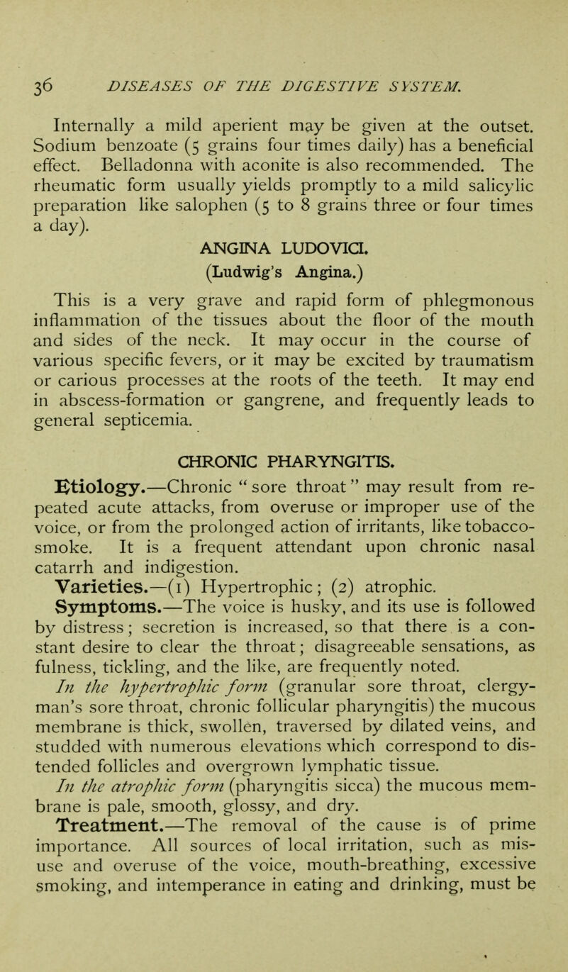 Internally a mild aperient may be given at the outset. Sodium benzoate (5 grains four times daily) has a beneficial effect. Belladonna with aconite is also recommended. The rheumatic form usually yields promptly to a mild salicylic preparation like salophen (5 to 8 grains three or four times a day). ANGINA LUDOVia, (Ludwig's Angina.) This is a very grave and rapid form of phlegmonous inflammation of the tissues about the floor of the mouth and sides of the neck. It may occur in the course of various specific fevers, or it may be excited by traumatism or carious processes at the roots of the teeth. It may end in abscess-formation or gangrene, and frequently leads to general septicemia. CHRONIC PHARYNGITIS. etiology.—Chronic  sore throat  may result from re- peated acute attacks, from overuse or improper use of the voice, or from the prolonged action of irritants, like tobacco- smoke. It is a frequent attendant upon chronic nasal catarrh and indigestion. Varieties.—(i) Hypertrophic; (2) atrophic. Symptoms.—The voice is husky, and its use is followed by distress; secretion is increased, so that there is a con- stant desire to clear the throat; disagreeable sensations, as fulness, tickling, and the like, are frequently noted. In the hypertrophic form (granular sore throat, clergy- man's sore throat, chronic follicular pharyngitis) the mucous membrane is thick, swollen, traversed by dilated veins, and studded with numerous elevations which correspond to dis- tended foUicles and overgrown lymphatic tissue. In the atrophic form (pharyngitis sicca) the mucous mem- brane is pale, smooth, glossy, and dry. Treatment.—The removal of the cause is of prime importance. All sources of local irritation, such as mis- use and overuse of the voice, mouth-breathing, excessive smoking, and intemperance in eating and drinking, must be