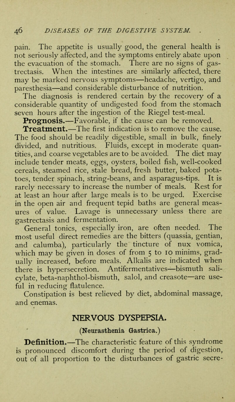 pain. The appetite is usually good, the general health is not seriously affected, and the symptoms entirely abate upon the evacuation of the stomach. There are no signs of gas- trectasis. When the intestines are similarly affected, there may be marked nervous symptoms—headache, vertigo, and paresthesia—and considerable disturbance of nutrition. The diagnosis is rendered certain by the recovery of a considerable quantity of undigested food from the stomach seven hours after the ingestion of the Riegel test-meal. Prognosis.—Favorable, if the cause can be removed. Treatment.—The first indication is to remove the cause. The food should be readily digestible, small in bulk, finely divided, and nutritious. Fluids, except in moderate quan- tities, and coarse vegetables are to be avoided. The diet may include tender meats, eggs, oysters, boiled fish, well-cooked cereals, steamed rice, stale bread, fresh butter, baked pota- toes, tender spinach, string-beans, and asparagus-tips. It is rarely necessary to increase the number of meals. Rest for at least an hour after large meals is to be urged. Exercise in the open air and frequent tepid baths are general meas- ures of value. Lavage is unnecessary unless there are gastrectasis and fermentation. General tonics, especially iron, are often needed. The most useful direct remedies are the bitters (quassia, gentian, and calumba), particularly the tincture of nux vomica, which may be given in doses of from 5 to lO minims, grad- ually increased, before meals. Alkalis are indicated when there is hypersecretion. Antifermentatives—bismuth sah- cylate, beta-naphthol-bismuth, salol, and creasote—are use- ful in reducing flatulence. Constipation is best relieved by diet, abdominal massage, and enemas. NERVOUS DYSPEPSIA. (Neurasthenia Gastrica.) Definition.—The characteristic feature of this syndrome is pronounced discomfort during the period of digestion, out of all proportion to the disturbances of gastric secre-