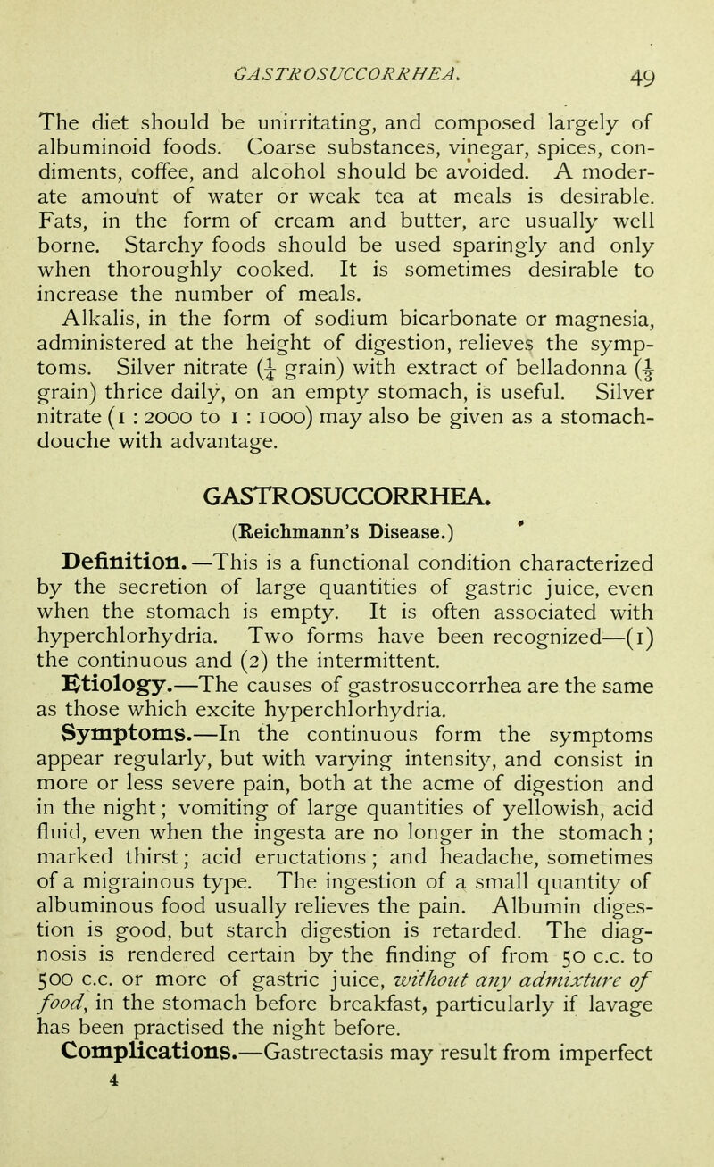 GASTROSUCCORKHEA. The diet should be unirritating, and composed largely of albuminoid foods. Coarse substances, vinegar, spices, con- diments, coffee, and alcohol should be avoided. A moder- ate amount of water or weak tea at meals is desirable. Fats, in the form of cream and butter, are usually well borne. Starchy foods should be used sparingly and only when thoroughly cooked. It is sometimes desirable to increase the number of meals. Alkalis, in the form of sodium bicarbonate or magnesia, administered at the height of digestion, relieves the symp- toms. Silver nitrate (J grain) with extract of belladonna grain) thrice daily, on an empty stomach, is useful. Silver nitrate (i : 2000 to i : 1000) may also be given as a stomach- douche with advantage. GASTROSUCCORRHEA. (Reichmann's Disease.) Definition. —This is a functional condition characterized by the secretion of large quantities of gastric juice, even when the stomach is empty. It is often associated with hyperchlorhydria. Two forms have been recognized—(i) the continuous and (2) the intermittent. etiology.—The causes of gastrosuccorrhea are the same as those which excite hyperchlorhydria. Symptoms.—In the continuous form the symptoms appear regularly, but with varying intensity, and consist in more or less severe pain, both at the acme of digestion and in the night; vomiting of large quantities of yellowish, acid fluid, even when the ingesta are no longer in the stomach; marked thirst; acid eructations ; and headache, sometimes of a migrainous type. The ingestion of a small quantity of albuminous food usually relieves the pain. Albumin diges- tion is good, but starch digestion is retarded. The diag- nosis is rendered certain by the finding of from 50 c.c. to 500 c.c. or more of gastric juice, without any admixture of food, in the stomach before breakfast, particularly if lavage has been practised the night before. Complications.—Gastrectasis may result from imperfect 4