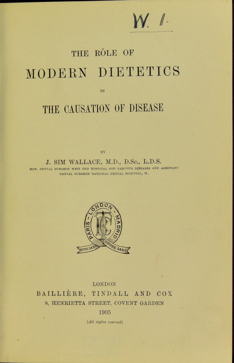 w THE ROLE OP MODERN DIETETICS IN THE CAUSATION OF DISEASE BY J. SIM WALLACE, M.D., D.Sc, L.D.S. HON. DENTAL SURGEON WEST END HOSPITAL FOR NERVOUS DISEASES AND ASSISTANT DENTAL SURGEON NATIONAL DENTAL HOSPITAL, W. LONDON BAILLI&RE, TINDALL AND COX 8, HENRIETTA STREET, COVENT GARDEN 1905 [All rights reserved]