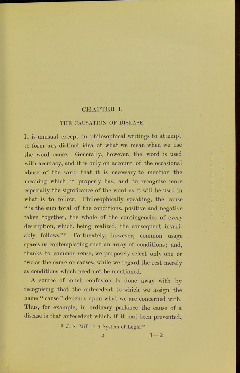 CHAPTER I. THE CAUSATION OF DISEASE. It is unusual except in philosophical writings to attempt to form any distinct idea of what we mean when we use the word cause. Generally, however, the word is used with accuracy, and it is only on account of the occasional abuse of the word that it is necessary to mention the meaning which it properly has, and to recognise more especially the significance of the word as it will be used in what is to follow. Philosophically speaking, the cause  is the sum total of the conditions, positive and negative taken together, the whole of the contingencies of every description, which, being realized, the consequent invari- ably follows.11* Fortunately, however, common usage spares us contemplating such an array of conditions; and, thanks to common-sense, we purposely select only one or two as the cause or causes, while we regard the rest merely as conditions which need not be mentioned. A source of much confusion is done away with by recognising that the antecedent to which we assign the name  cause 11 depends upon what we are concerned with. Thus, for example, in ordinary parlance the cause of a disease is that antecedent which, if it had been prevented, * J. S. Mill, A System of Logic.