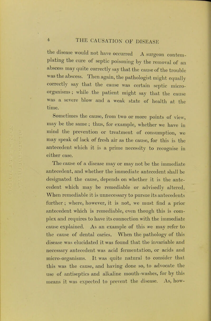 the disease would not have occurred A surgeon contem- plating the cure of septic poisoning by the removal of an abscess may quite correctly say that the cause of the trouble was the abscess. Then again, the pathologist might equally correctly say that the cause was certain septic micro- organisms ; while the patient might say that the cause- was a severe blow and a weak state of health at the time. Sometimes the cause, from two or more points of view, may be the same ; thus, for example, whether we have in mind the prevention or treatment of consumption, we may speak of lack of fresh air as the cause, for this is the antecedent which it is a prime necessity to recognise in either case. The cause of a disease may or may not be the immediate antecedent, and whether the immediate antecedent shall be designated the cause, depends on whether it is the ante- cedent which may be remediable or advisedly altered. When remediable it is unnecessary to pursue its antecedents further ; where, however, it is not, we must find a prior antecedent which is remediable, even though this is com- plex and requires to have its connection with the immediate cause explained. As an example of this we may refer to the cause of dental caries. When the pathology of this disease was elucidated it was found that the invariable and necessary antecedent was acid fermentation, or acids and micro-organisms. It was quite natural to consider that this was the cause, and having done so, to advocate the use of antiseptics and alkaline mouth-washes, for by this means it was expected to prevent the disease. As, how-