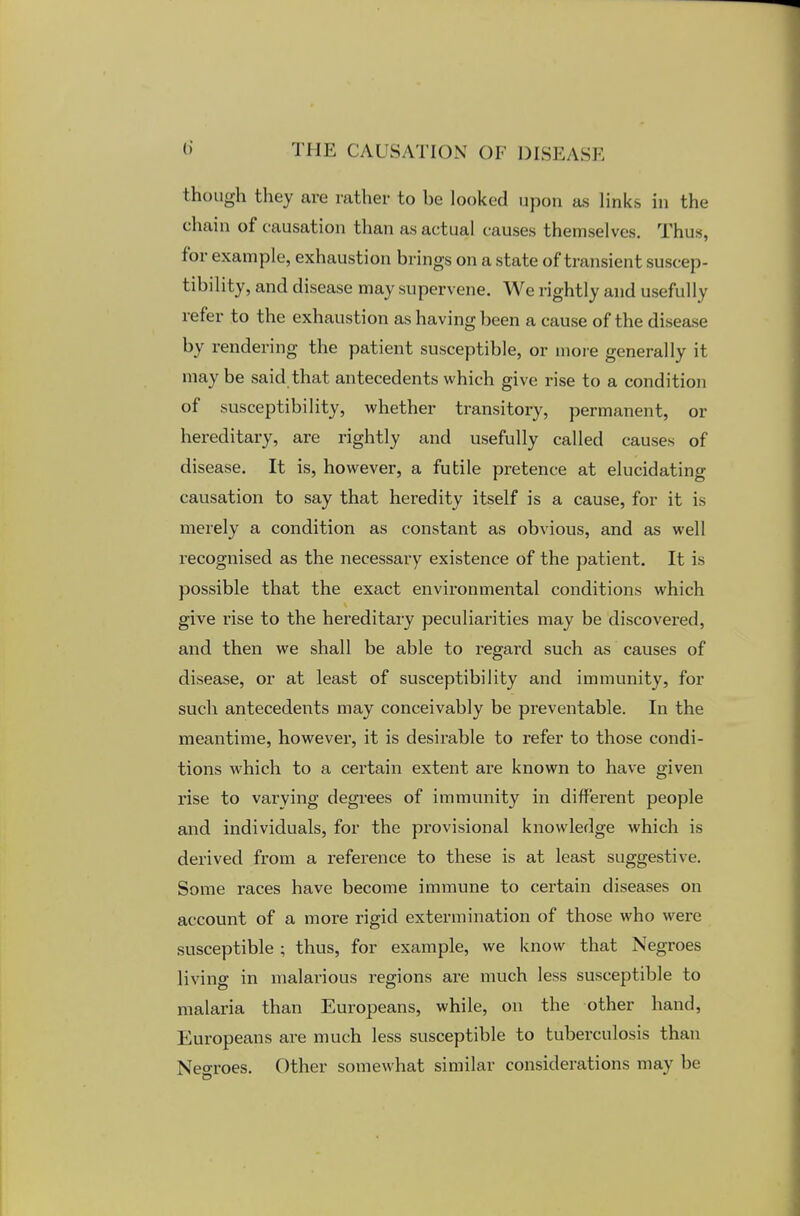 though they are rather to be looked upon as links in the chain of causation than as actual causes themselves. Thus, for example, exhaustion brings on a state of transient suscep- tibility, and disease may supervene. We rightly and usefully refer to the exhaustion as having been a cause of the disease by rendering the patient susceptible, or more generally it may be said that antecedents which give rise to a conditio) 1 of susceptibility, whether transitory, permanent, or hereditary, are rightly and usefully called causes of disease. It is, however, a futile pretence at elucidating causation to say that heredity itself is a cause, for it is merely a condition as constant as obvious, and as well recognised as the necessary existence of the patient. It is possible that the exact environmental conditions which give rise to the hereditary peculiarities may be discovered, and then we shall be able to regard such as causes of disease, or at least of susceptibility and immunity, for such antecedents may conceivably be preventable. In the meantime, however, it is desirable to refer to those condi- tions which to a certain extent are known to have given rise to varying degrees of immunity in different people and individuals, for the provisional knowledge which is derived from a reference to these is at least suggestive. Some races have become immune to certain diseases on account of a more rigid extermination of those who were susceptible ; thus, for example, we know that Negroes living in malarious regions are much less susceptible to malaria than Europeans, while, on the other hand, Europeans are much less susceptible to tuberculosis than Nearoes. Other somewhat similar considerations may be