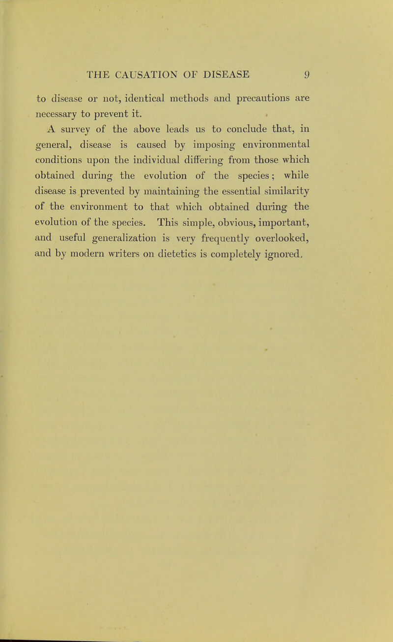 to disease or not, identical methods and precautions are necessary to prevent it. A survey of the above leads us to conclude that, in general, disease is caused by imposing environmental conditions upon the individual differing from those which obtained during the evolution of the species; while disease is prevented by maintaining the essential similarity of the environment to that which obtained during the evolution of the species. This simple, obvious, important, and useful generalization is very frequently overlooked, and by modern writers on dietetics is completely ignored.