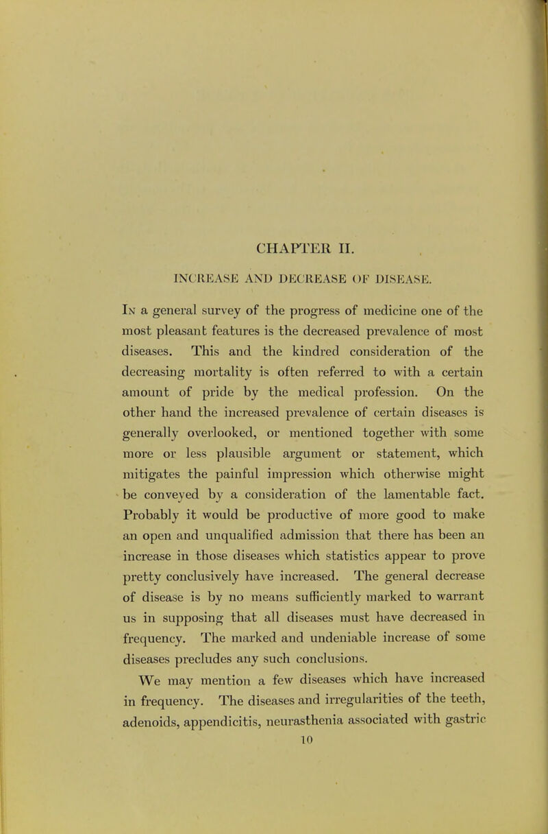 CHAPTER II. INCREASE AND DECREASE OF DISEASE. In a general survey of the progress of medicine one of the most pleasant features is the decreased prevalence of most diseases. This and the kindred consideration of the decreasing mortality is often referred to with a certain amount of pride by the medical profession. On the other hand the increased prevalence of certain diseases is generally overlooked, or mentioned together with some more or less plausible argument or statement, which mitigates the painful impression which otherwise might be conveyed by a consideration of the lamentable fact. Probably it would be productive of more good to make an open and unqualified admission that there has been an increase in those diseases which statistics appear to prove pretty conclusively have increased. The general decrease of disease is by no means sufficiently marked to warrant us in supposing that all diseases must have decreased in frequency. The marked and undeniable increase of some diseases precludes any such conclusions. We may mention a few diseases which have increased in frequency. The diseases and irregularities of the teeth, adenoids, appendicitis, neurasthenia associated with gastric