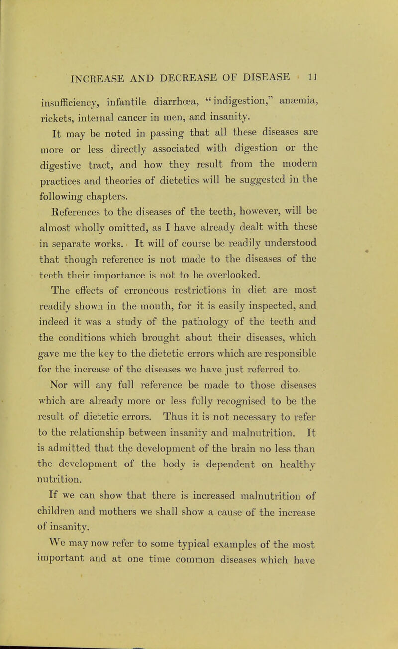 insufficiency, infantile diarrhoea, indigestion, anaemia, rickets, internal cancer in men, and insanity. It may be noted in passing that all these diseases are more or less directly associated with digestion or the digestive tract, and how they result from the modern practices and theories of dietetics will be suggested in the following chapters. References to the diseases of the teeth, however, will be almost wholly omitted, as I have already dealt with these in separate works. It will of course be readily understood that though reference is not made to the diseases of the teeth their importance is not to be overlooked. The effects of erroneous restrictions in diet are most readily shown in the mouth, for it is easily inspected, and indeed it was a study of the pathology of the teeth and the conditions which brought about their diseases, which gave me the key to the dietetic errors which are responsible for the increase of the diseases we have just referred to. Nor will any full reference be made to those diseases which are already more or less fully recognised to be the result of dietetic errors. Thus it is not necessary to refer to the relationship between insanity and malnutrition. It is admitted that the development of the brain no less than the development of the body is dependent on health v nutrition. If we can show that there is increased malnutrition of children and mothers we shall show a cause of the increase of insanity. We may now refer to some typical examples of the most important and at one time common diseases which have