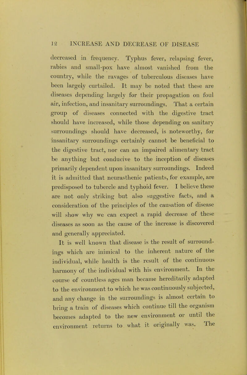 decreased in frequency. Typhus fever, relapsing fever, rabies and small-pox have almost vanished from the country, while the ravages of tuberculous diseases have been largely curtailed. It may be noted that these are diseases depending largely for their propagation on foul air, infection, and insanitary surroundings. That a certain group of diseases connected with the digestive tract should have increased, while those depending on sanitary surroundings should have decreased, is noteworthy, for insanitary surroundings certainly cannot be beneficial to the digestive tract, nor can an impaired alimentary tract be anything but conducive to the inception of diseases primarily dependent upon insanitary surroundings. Indeed it is admitted that neurasthenic patients, for example, are predisposed to tubercle and typhoid fever. I believe these are not only striking but also suggestive facts, and a consideration of the principles of the causation of disease will show why we can expect a rapid decrease of these diseases as soon as the cause of the increase is discovered and generally appreciated. It is well known that disease is the result of surround- ings which are inimical to the inherent nature of the individual, while health is the result of the continuous harmony of the individual with his environment. In the course of countless ages man became hereditarily adapted to the environment to which he was continuously subjected, and any change in the surroundings is almost certain to bring a train of diseases which continue till the organism becomes adapted to the new environment or until the environment returns to what it originally was. The