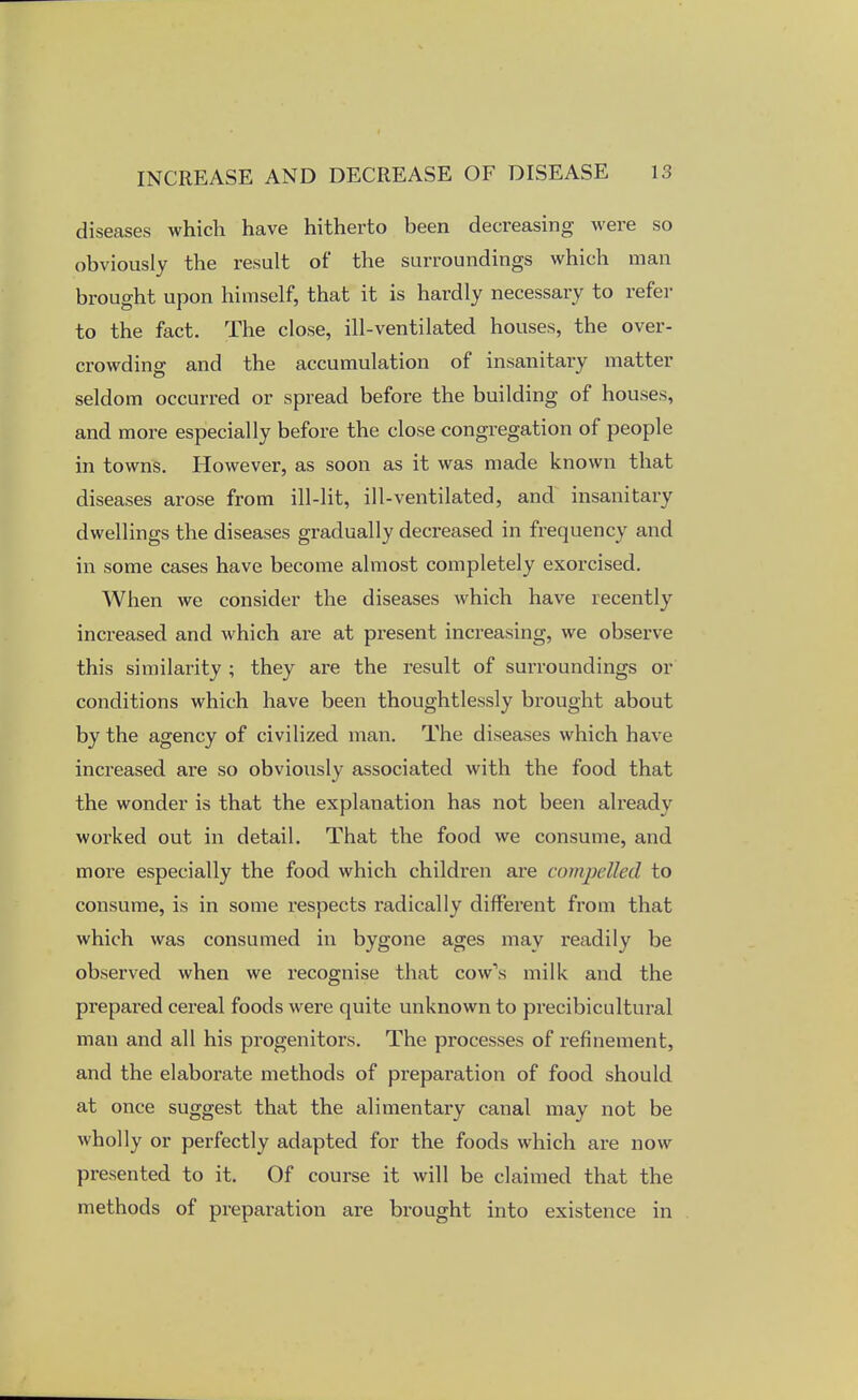 diseases which have hitherto been decreasing were so obviously the result of the surroundings which man brought upon himself, that it is hardly necessary to refer to the fact. The close, ill-ventilated houses, the over- crowding and the accumulation of insanitary matter seldom occurred or spread before the building of houses, and more especially before the close congregation of people in towns. However, as soon as it was made known that diseases arose from ill-lit, ill-ventilated, and insanitary dwellings the diseases gradually decreased in frequency and in some cases have become almost completely exorcised. When we consider the diseases which have recently increased and which are at present increasing, we observe this similarity ; they are the result of surroundings or conditions which have been thoughtlessly brought about by the agency of civilized man. The diseases which have increased are so obviously associated with the food that the wonder is that the explanation has not been already worked out in detail. That the food we consume, and more especially the food which children are compelled to consume, is in some respects radically different from that which was consumed in bygone ages may readily be observed when we recognise that cow's milk and the prepared cereal foods were quite unknown to precibicultural man and all his progenitors. The processes of refinement, and the elaborate methods of preparation of food should at once suggest that the alimentary canal may not be wholly or perfectly adapted for the foods which are now presented to it. Of course it will be claimed that the methods of preparation are brought into existence in